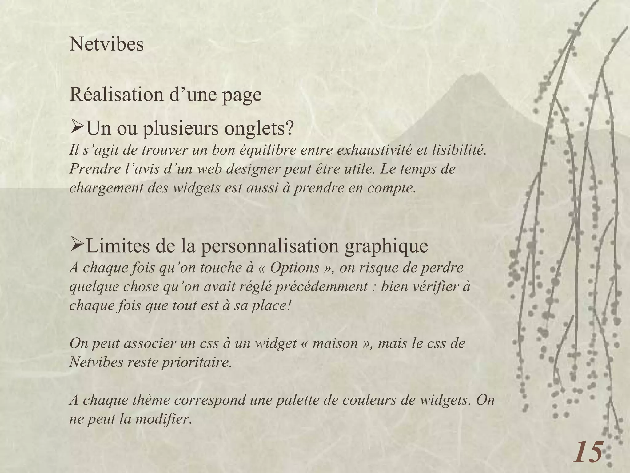 Netvibes  Réalisation d’une page Un ou plusieurs onglets? Il s’agit de trouver un bon équilibre entre exhaustivité et lisibilité. Prendre l’avis d’un web designer peut être utile. Le temps de chargement des widgets est aussi à prendre en compte.  Limites de la personnalisation graphique A chaque fois qu’on touche à « Options », on risque de perdre quelque chose qu’on avait réglé précédemment : bien vérifier à chaque fois que tout est à sa place! On peut associer un css à un widget « maison », mais le css de Netvibes reste prioritaire. A chaque thème correspond une palette de couleurs de widgets. On ne peut la modifier. 