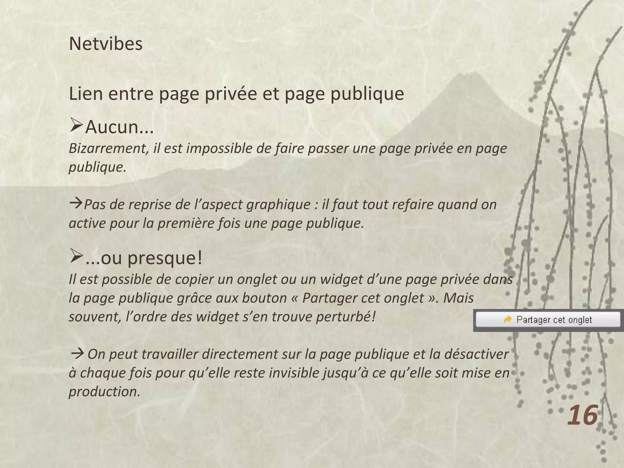 Netvibes  Lien entre page privée et page publique Aucun... Bizarrement, il est impossible de faire passer une page privée en page publique. Pas de reprise de l’aspect graphique : il faut tout refaire quand on active pour la première fois une page publique. ...ou presque! Il est possible de copier un onglet ou un widget d’une page privée dans la page publique grâce aux bouton « Partager cet onglet ». Mais souvent, l’ordre des widget s’en trouve perturbé!    On peut travailler directement sur la page publique et la désactiver à chaque fois pour qu’elle reste invisible jusqu’à ce qu’elle soit mise en production. 