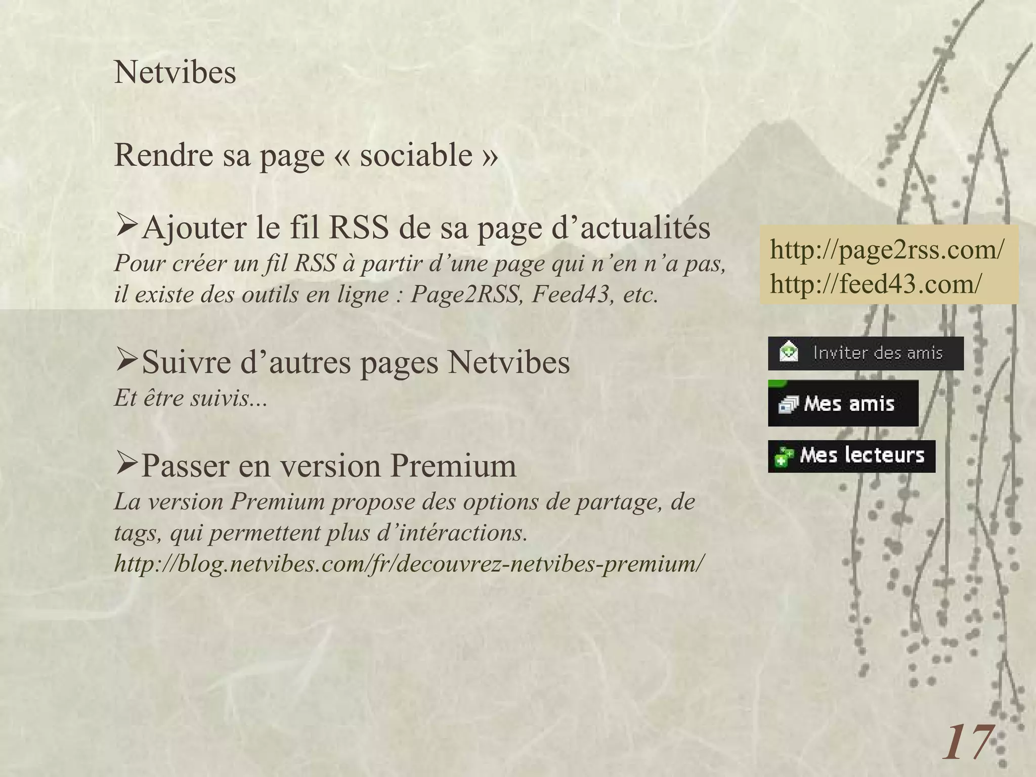 Netvibes  Rendre sa page « sociable » Ajouter le fil RSS de sa page d’actualités Pour créer un fil RSS à partir d’une page qui n’en n’a pas, il existe des outils en ligne : Page2RSS, Feed43, etc. Suivre d’autres pages Netvibes Et être suivis...   Passer en version Premium La version Premium propose des options de partage, de tags, qui permettent plus d’intéractions. http://blog.netvibes.com/fr/decouvrez-netvibes-premium/   http://page2rss.com/ http://feed43.com/   
