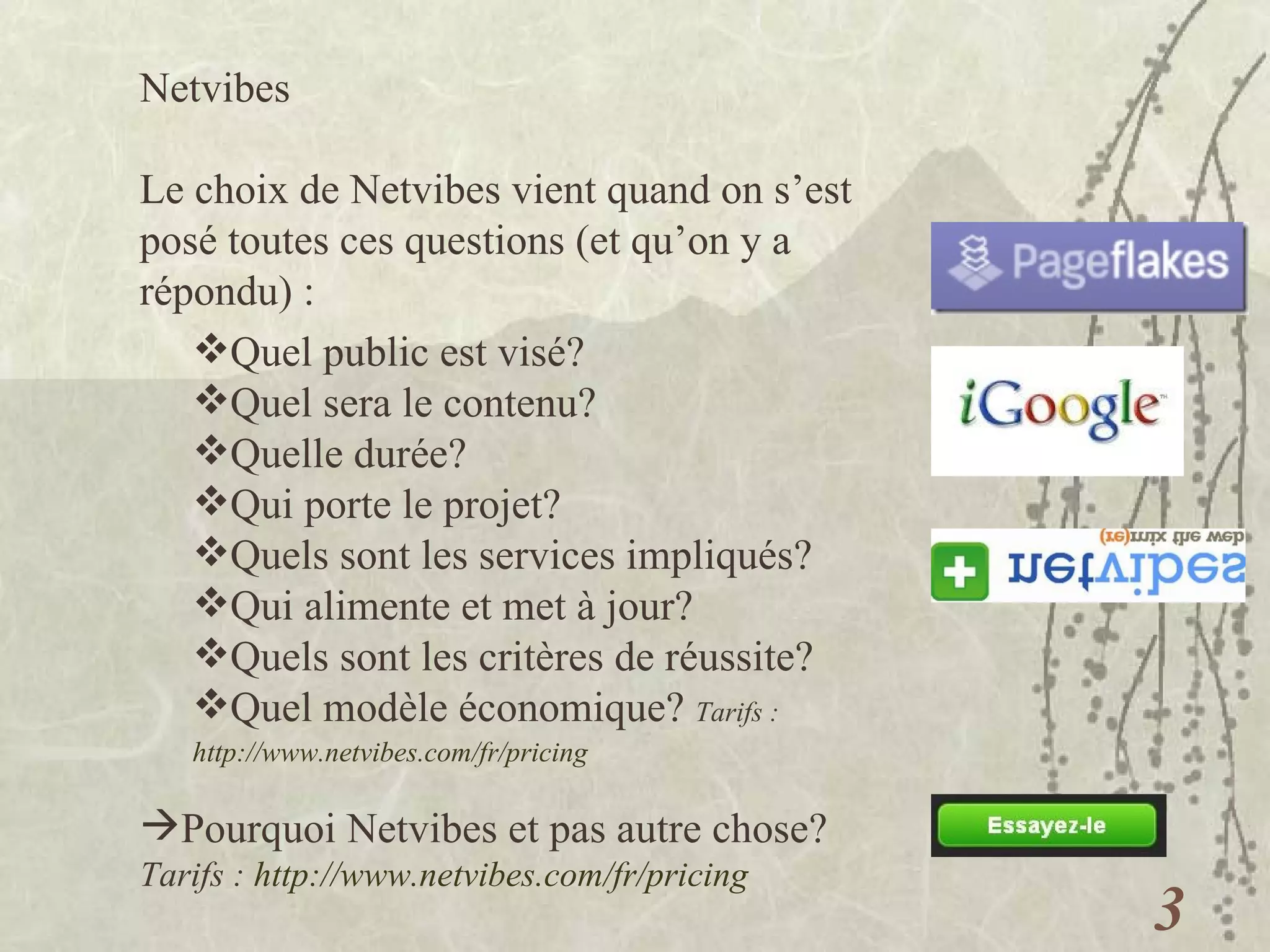 Netvibes  Le choix de Netvibes vient quand on s’est posé toutes ces questions (et qu’on y a répondu) : Quel public est visé? Quel sera le contenu? Quelle durée? Qui porte le projet? Quels sont les services impliqués? Qui alimente et met à jour? Quels sont les critères de réussite? Quel modèle économique?  Tarifs :  http://www.netvibes.com/fr/pricing   Pourquoi Netvibes et pas autre chose? Tarifs :  http://www.netvibes.com/fr/pricing   