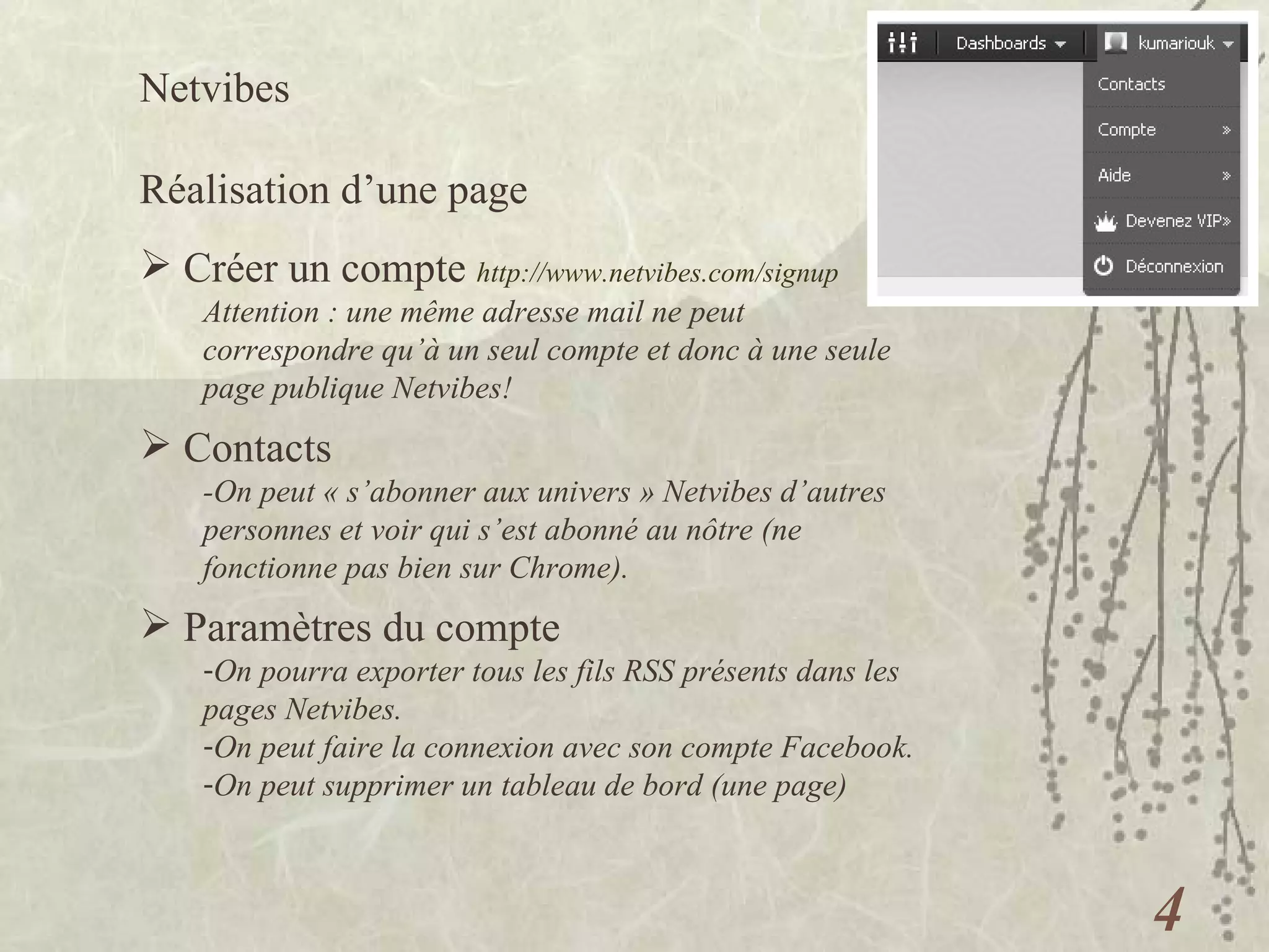 Netvibes  Réalisation d’une page Créer un compte  http://www.netvibes.com/signup   Attention : une même adresse mail ne peut correspondre qu’à un seul compte et donc à une seule page publique Netvibes! Paramètres du compte On pourra exporter tous les fils RSS présents dans les pages Netvibes. On peut faire la connexion avec son compte Facebook. On peut supprimer un tableau de bord (une page) Contacts -On peut « s’abonner aux univers » Netvibes d’autres personnes et voir qui s’est abonné au nôtre (ne fonctionne pas bien sur Chrome). 