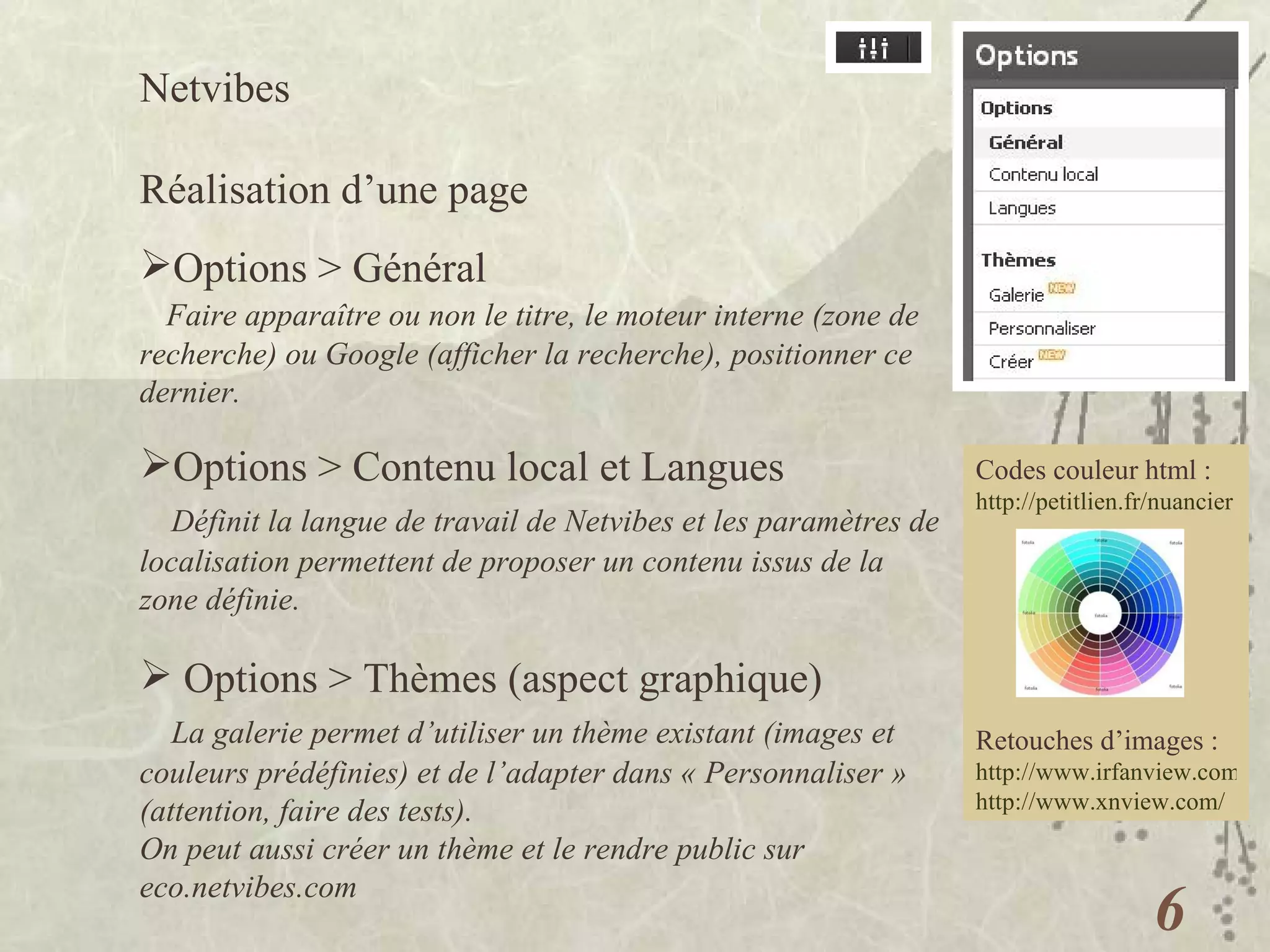 Netvibes  Réalisation d’une page Options > Général Faire apparaître ou non le titre, le moteur interne (zone de recherche) ou Google (afficher la recherche), positionner ce dernier. Options > Contenu local et Langues Définit la langue de travail de Netvibes et les paramètres de localisation permettent de proposer un contenu issus de la zone définie. Options > Thèmes (aspect graphique) La galerie permet d’utiliser un thème existant (images et couleurs prédéfinies) et de l’adapter dans « Personnaliser » (attention, faire des tests).  On peut aussi créer un thème et le rendre public sur eco.netvibes.com Codes couleur html : http://petitlien.fr/nuancier   Retouches d’images : http://www.irfanview.com/ http://www.xnview.com/   