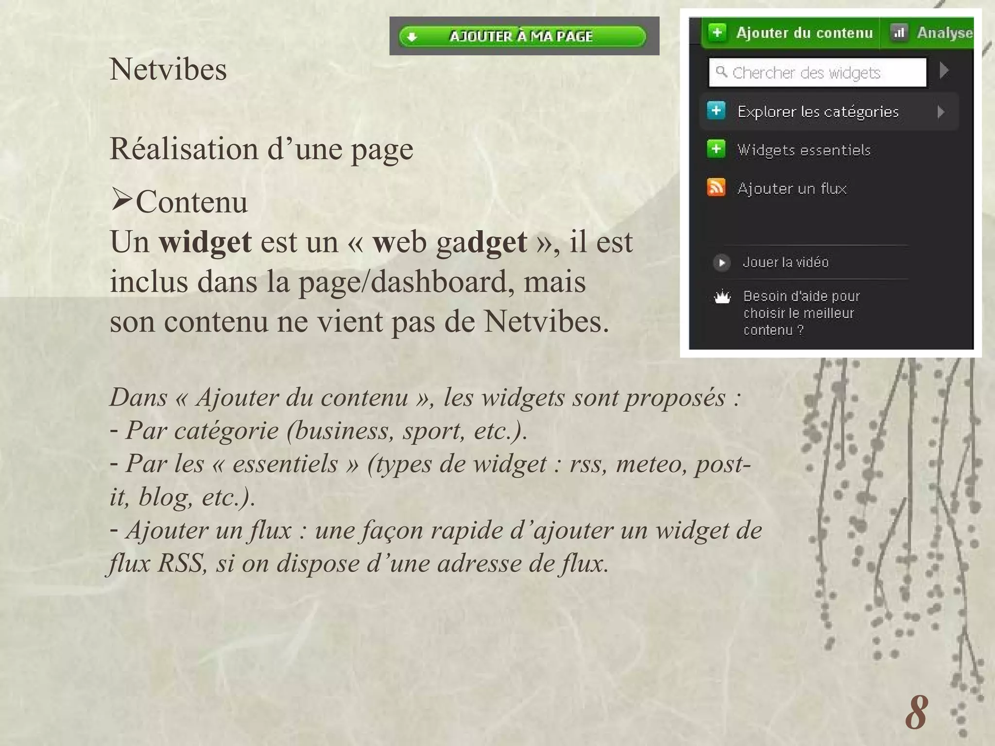 Netvibes  Réalisation d’une page Contenu Un  widget  est un «  w eb ga dget  », il est inclus dans la page/dashboard, mais son contenu ne vient pas de Netvibes. Dans « Ajouter du contenu », les widgets sont proposés : Par catégorie (business, sport, etc.). Par les « essentiels » (types de widget : rss, meteo, post-it, blog, etc.). Ajouter un flux : une façon rapide d’ajouter un widget de flux RSS, si on dispose d’une adresse de flux. 