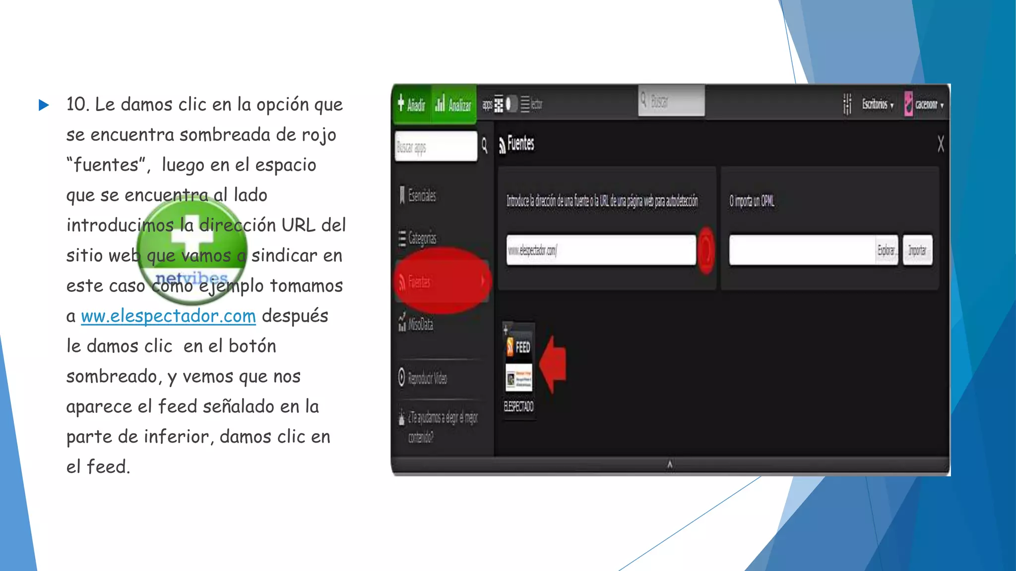  10. Le damos clic en la opción que 
se encuentra sombreada de rojo 
“fuentes”, luego en el espacio 
que se encuentra al lado 
introducimos la dirección URL del 
sitio web que vamos a sindicar en 
este caso como ejemplo tomamos 
a ww.elespectador.com después 
le damos clic en el botón 
sombreado, y vemos que nos 
aparece el feed señalado en la 
parte de inferior, damos clic en 
el feed. 
 