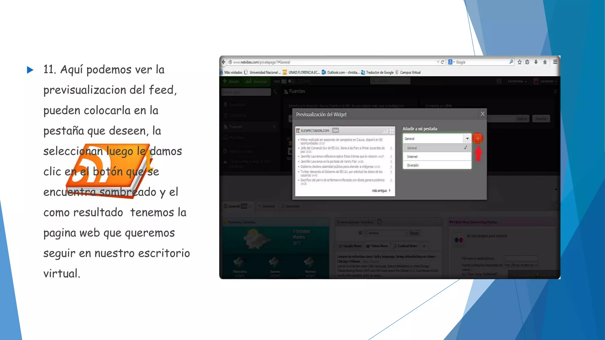  11. Aquí podemos ver la 
previsualizacion del feed, 
pueden colocarla en la 
pestaña que deseen, la 
seleccionan luego le damos 
clic en el botón que se 
encuentra sombreado y el 
como resultado tenemos la 
pagina web que queremos 
seguir en nuestro escritorio 
virtual. 
 