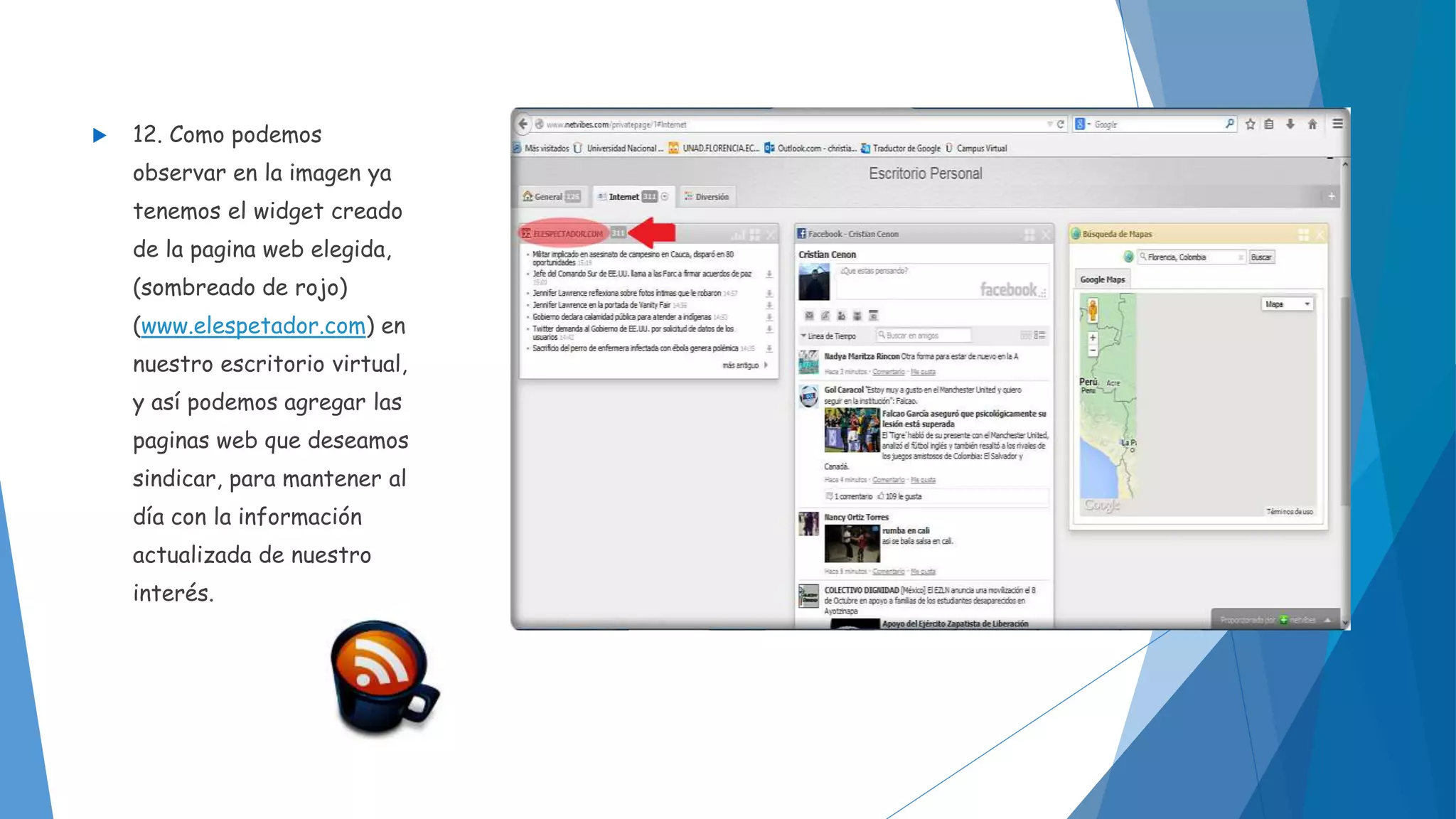  12. Como podemos 
observar en la imagen ya 
tenemos el widget creado 
de la pagina web elegida, 
(sombreado de rojo) 
(www.elespetador.com) en 
nuestro escritorio virtual, 
y así podemos agregar las 
paginas web que deseamos 
sindicar, para mantener al 
día con la información 
actualizada de nuestro 
interés. 
 