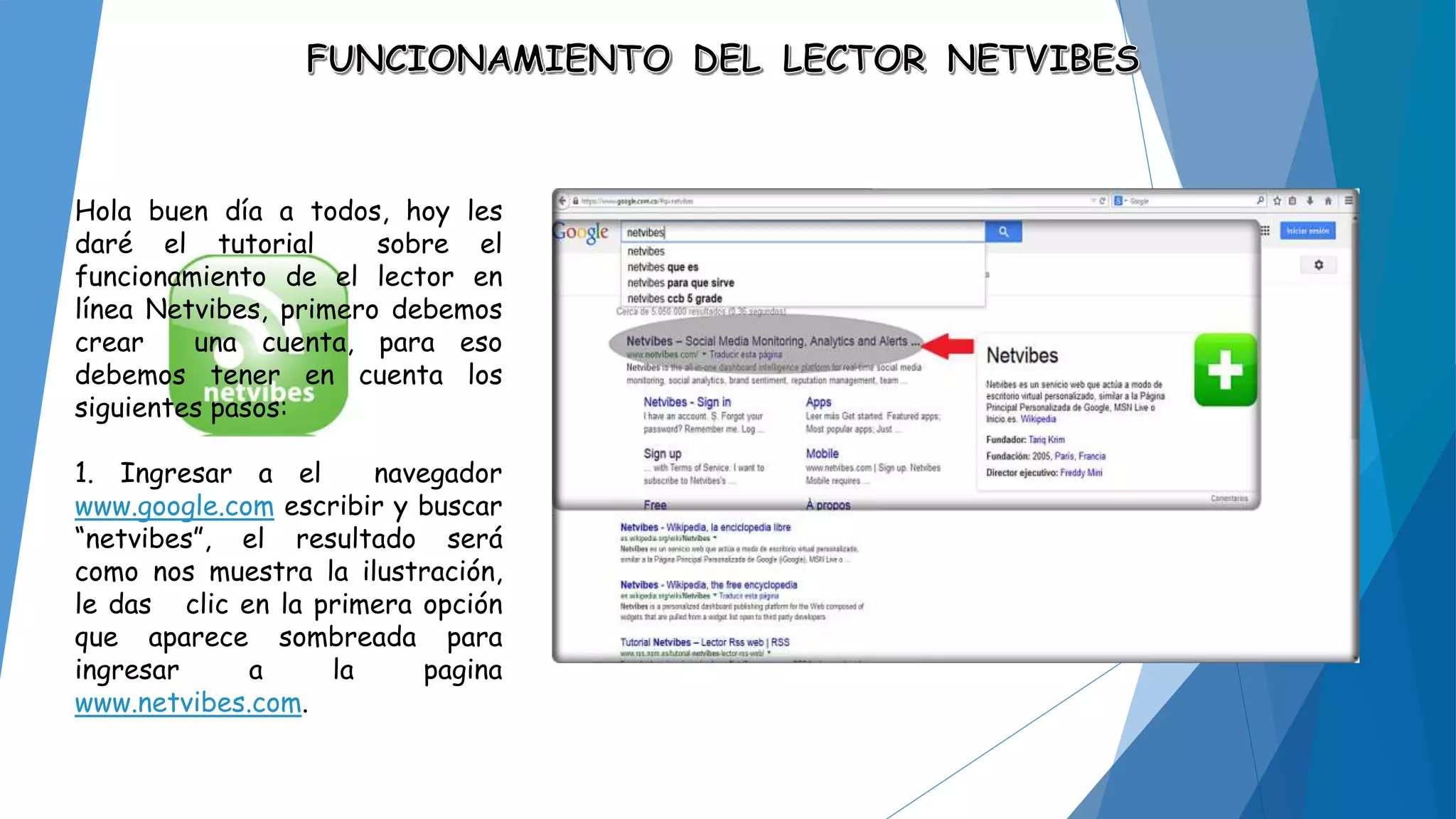 Hola buen día a todos, hoy les 
daré el tutorial sobre el 
funcionamiento de el lector en 
línea Netvibes, primero debemos 
crear una cuenta, para eso 
debemos tener en cuenta los 
siguientes pasos: 
1. Ingresar a el navegador 
www.google.com escribir y buscar 
“netvibes”, el resultado será 
como nos muestra la ilustración, 
le das clic en la primera opción 
que aparece sombreada para 
ingresar a la pagina 
www.netvibes.com. 
 