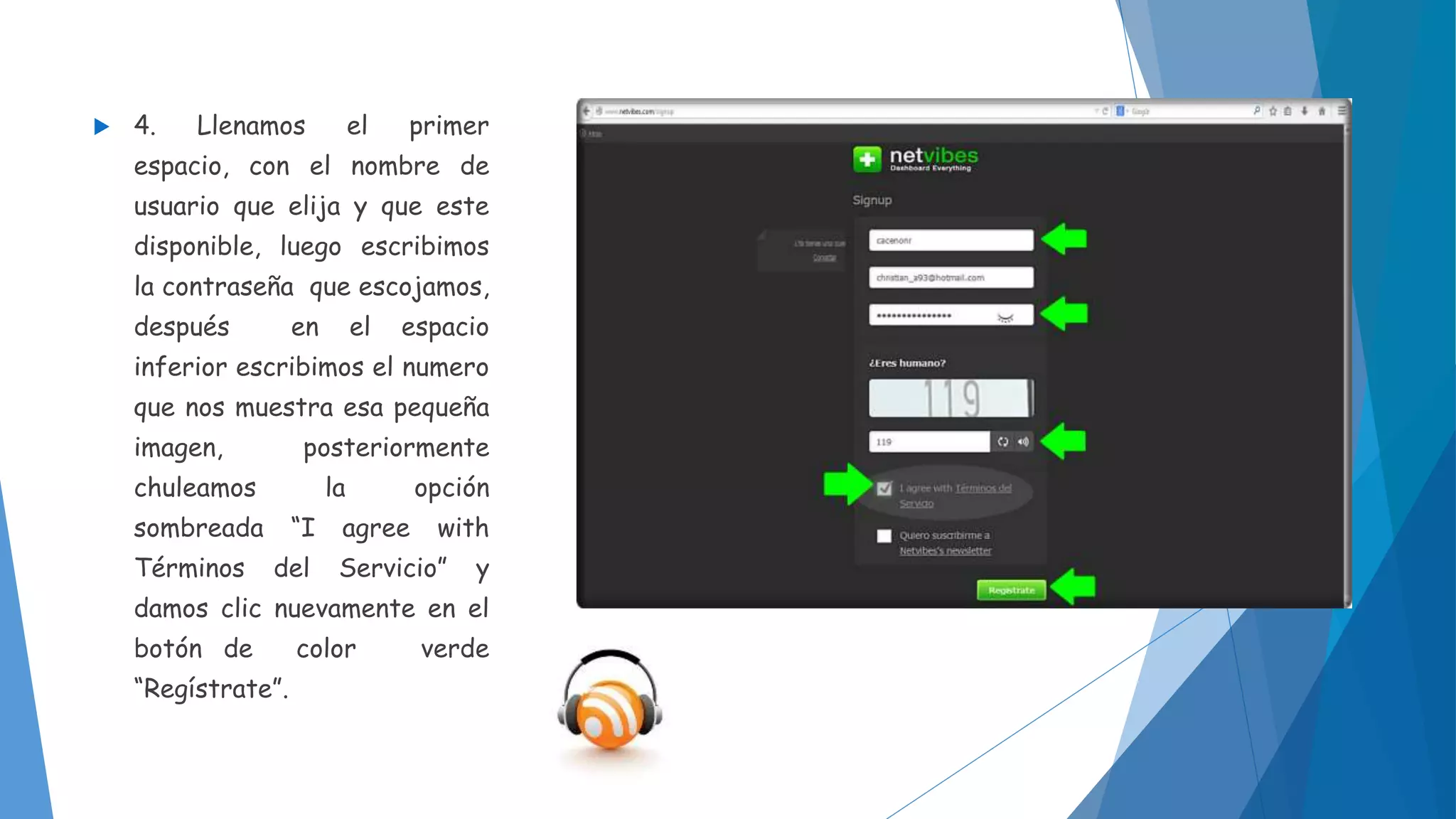  4. Llenamos el primer 
espacio, con el nombre de 
usuario que elija y que este 
disponible, luego escribimos 
la contraseña que escojamos, 
después en el espacio 
inferior escribimos el numero 
que nos muestra esa pequeña 
imagen, posteriormente 
chuleamos la opción 
sombreada “I agree with 
Términos del Servicio” y 
damos clic nuevamente en el 
botón de color verde 
“Regístrate”. 
 
