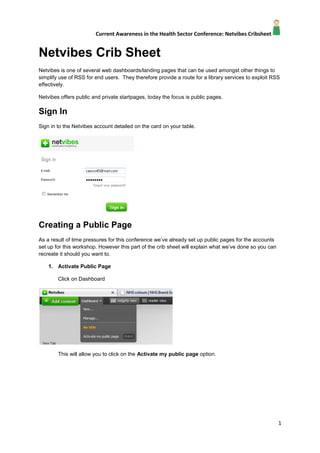 Netvibes Crib Sheet<br />Netvibes is one of several web dashboards/landing pages that can be used amongst other things to simplify use of RSS for end users.  They therefore provide a route for a library services to exploit RSS effectively.<br />Netvibes offers public and private startpages, today the focus is public pages.<br />Sign In<br />Sign in to the Netvibes account detailed on the card on your table.<br />Creating a Public Page<br />As a result of time pressures for this conference we’ve already set up public pages for the accounts set up for this workshop. However this part of the crib sheet will explain what we’ve done so you can recreate it should you want to.<br />,[object Object],Click on Dashboard<br />This will allow you to click on the Activate my public page option.<br />,[object Object],This sets up the page, we’ve chosen to set the profile to Pro (the corporate option). <br />We’ve left the address as the username for your table but you can change the name of your public page to whatever suits you.<br />We’ve also chosen not to upload our public picture because we don’t plan on displaying it!<br />In terms of title and tags we’ve kept it simple and not added a description.<br />,[object Object],This then allows us to view and adapt our public page by selecting it from Dashboard.<br />The native public page is Olive Drab in colour and details the personal details about our account we’ve chosen to delete this widget.<br />Using the Settings Menu we’ve replaced the theme by searching for  NHS Blue 2, a much prettier option!<br />Adding Content<br />Now to add some content!  Content is added either as a Widget or alternatively as RSS feeds.<br />,[object Object],To add content simply click on the Add Content tab.<br />This then displays our options.<br />We can browse widgets or choose from Essential widgets<br />As a demonstration of widgets we’ve already used the Twitter widget with the Fade Library Twitter Account once we’ve clicked add it is placed on the page where we can drag it to the location of our choice.<br />We now just need to configure it by clicking on edit and adding account details.<br />Once we’ve done this the Twitter Feed is added to the page add we’ve got some content!Have a play and see what you can add! <br />,[object Object],Adding a feed is simple just click on Add a Feed, add in the feed details and then add the feed to your page, dragging it to the location you want it to display.<br />,[object Object],You can change the layout of a tab by clicking on edit and selecting the layout that suits you.<br />To add new tabs just click on the New Tab option<br />