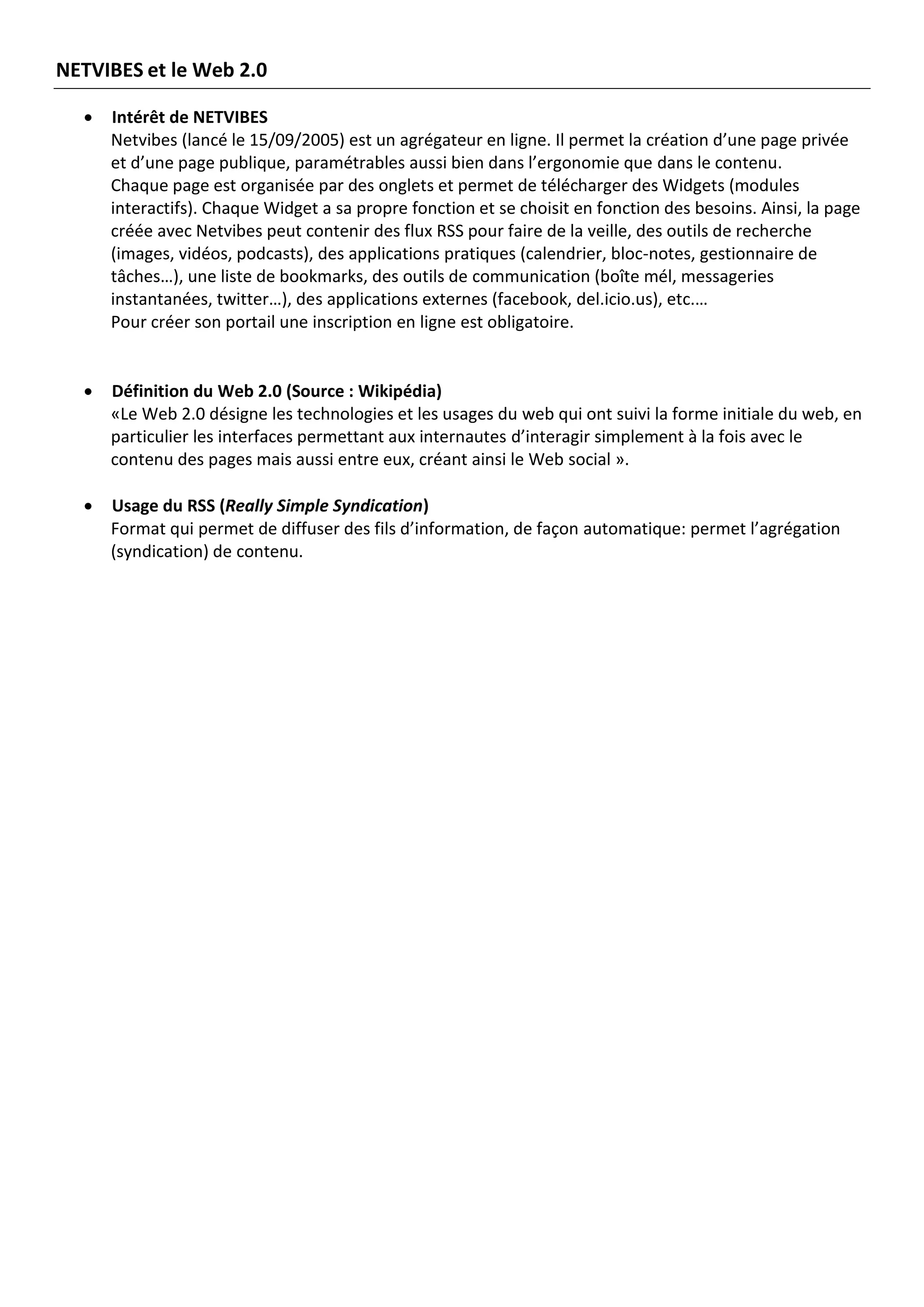 NETVIBES et le Web 2.0

     Intérêt de NETVIBES
      Netvibes (lancé le 15/09/2005) est un agrégateur en ligne. Il permet la création d’une page privée
      et d’une page publique, paramétrables aussi bien dans l’ergonomie que dans le contenu.
      Chaque page est organisée par des onglets et permet de télécharger des Widgets (modules
      interactifs). Chaque Widget a sa propre fonction et se choisit en fonction des besoins. Ainsi, la page
      créée avec Netvibes peut contenir des flux RSS pour faire de la veille, des outils de recherche
      (images, vidéos, podcasts), des applications pratiques (calendrier, bloc-notes, gestionnaire de
      tâches…), une liste de bookmarks, des outils de communication (boîte mél, messageries
      instantanées, twitter…), des applications externes (facebook, del.icio.us), etc.…
      Pour créer son portail une inscription en ligne est obligatoire.


     Définition du Web 2.0 (Source : Wikipédia)
      «Le Web 2.0 désigne les technologies et les usages du web qui ont suivi la forme initiale du web, en
      particulier les interfaces permettant aux internautes d’interagir simplement à la fois avec le
      contenu des pages mais aussi entre eux, créant ainsi le Web social ».

     Usage du RSS (Really Simple Syndication)
      Format qui permet de diffuser des fils d’information, de façon automatique: permet l’agrégation
      (syndication) de contenu.
 