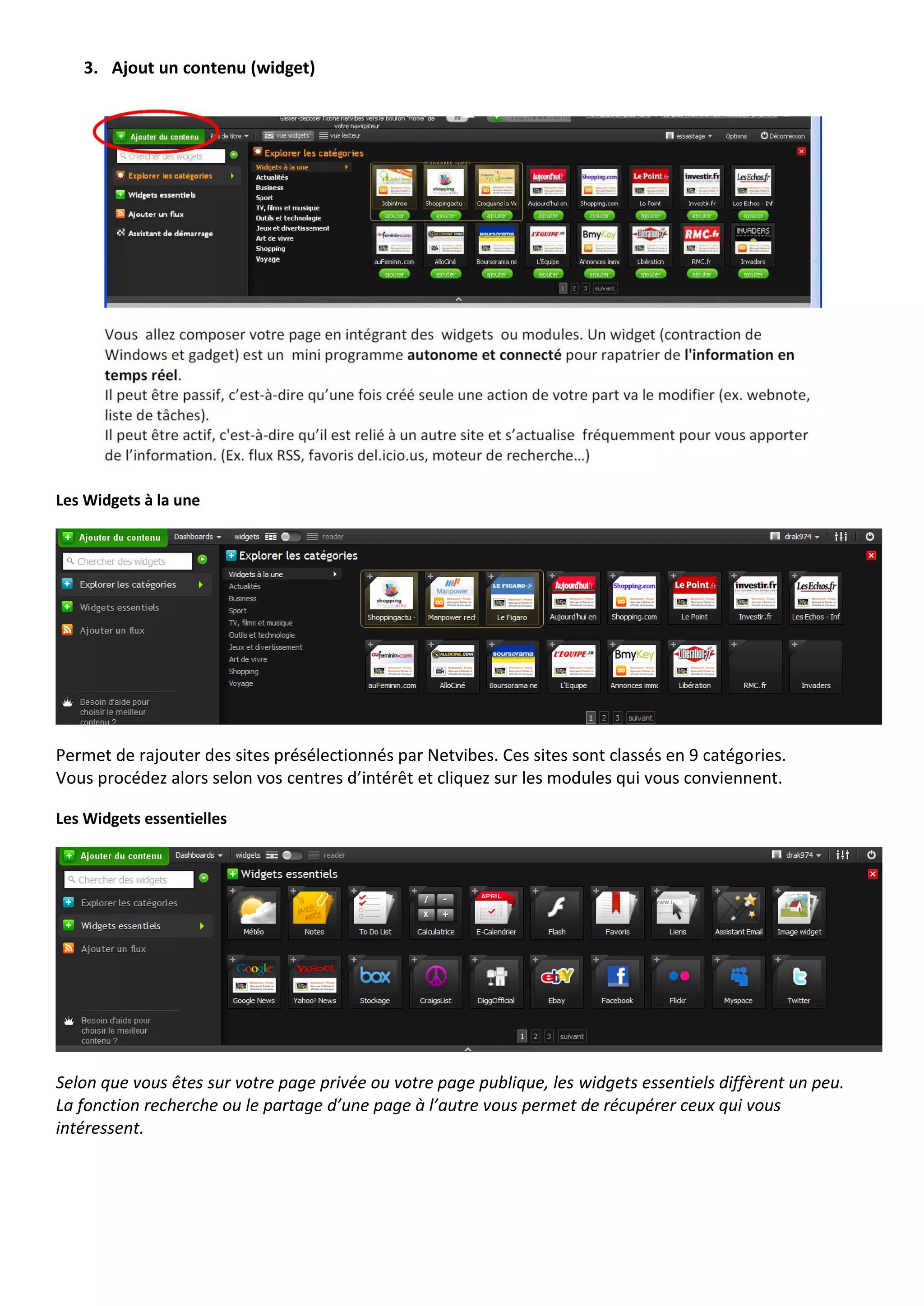 3. Ajout un contenu (widget)




Les Widgets à la une




Permet de rajouter des sites présélectionnés par Netvibes. Ces sites sont classés en 9 catégories.
Vous procédez alors selon vos centres d’intérêt et cliquez sur les modules qui vous conviennent.

Les Widgets essentielles




Selon que vous êtes sur votre page privée ou votre page publique, les widgets essentiels diffèrent un peu.
La fonction recherche ou le partage d’une page à l’autre vous permet de récupérer ceux qui vous
intéressent.
 
