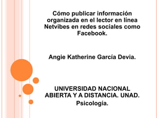 Cómo publicar información 
organizada en el lector en línea 
Netvibes en redes sociales como 
Facebook. 
Angie Katherine García Devia. 
UNIVERSIDAD NACIONAL 
ABIERTA Y A DISTANCIA. UNAD. 
Psicología. 
 