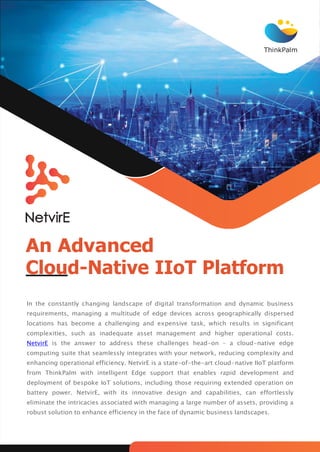 ThinkPalm
An Advanced
Cloud-Native IIoT Platform
In the constantly changing landscape of digital transformation and dynamic business
requirements, managing a multitude of edge devices across geographically dispersed
locations has become a challenging and expensive task, which results in significant
complexities, such as inadequate asset management and higher operational costs.
NetvirE is the answer to address these challenges head-on – a cloud-native edge
computing suite that seamlessly integrates with your network, reducing complexity and
enhancing operational efficiency. NetvirE is a state-of-the-art cloud-native IIoT platform
from ThinkPalm with intelligent Edge support that enables rapid development and
deployment of bespoke IoT solutions, including those requiring extended operation on
battery power. NetvirE, with its innovative design and capabilities, can effortlessly
eliminate the intricacies associated with managing a large number of assets, providing a
robust solution to enhance efficiency in the face of dynamic business landscapes.
 