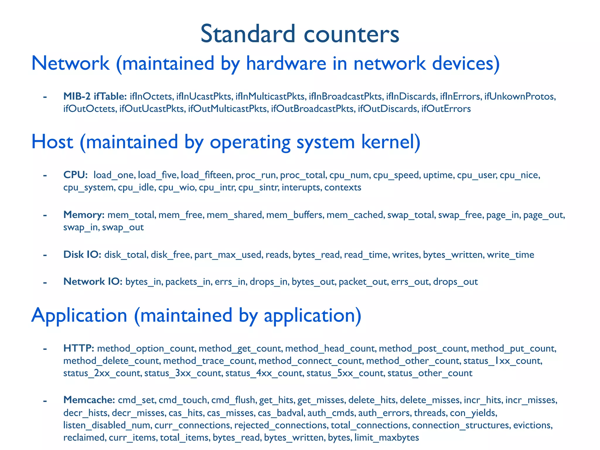 Network (maintained by hardware in network devices)
- MIB-2 ifTable: ifInOctets, ifInUcastPkts, ifInMulticastPkts, ifInBroadcastPkts, ifInDiscards, ifInErrors, ifUnkownProtos,
ifOutOctets, ifOutUcastPkts, ifOutMulticastPkts, ifOutBroadcastPkts, ifOutDiscards, ifOutErrors
Host (maintained by operating system kernel)
- CPU: load_one, load_ﬁve, load_ﬁfteen, proc_run, proc_total, cpu_num, cpu_speed, uptime, cpu_user, cpu_nice,
cpu_system, cpu_idle, cpu_wio, cpu_intr, cpu_sintr, interupts, contexts
- Memory: mem_total, mem_free, mem_shared, mem_buffers, mem_cached, swap_total, swap_free, page_in, page_out,
swap_in, swap_out
- Disk IO: disk_total, disk_free, part_max_used, reads, bytes_read, read_time, writes, bytes_written, write_time
- Network IO: bytes_in, packets_in, errs_in, drops_in, bytes_out, packet_out, errs_out, drops_out
Application (maintained by application)
- HTTP: method_option_count, method_get_count, method_head_count, method_post_count, method_put_count,
method_delete_count, method_trace_count, method_connect_count, method_other_count, status_1xx_count,
status_2xx_count, status_3xx_count, status_4xx_count, status_5xx_count, status_other_count
- Memcache: cmd_set, cmd_touch, cmd_ﬂush, get_hits, get_misses, delete_hits, delete_misses, incr_hits, incr_misses,
decr_hists, decr_misses, cas_hits, cas_misses, cas_badval, auth_cmds, auth_errors, threads, con_yields,
listen_disabled_num, curr_connections, rejected_connections, total_connections, connection_structures, evictions,
reclaimed, curr_items, total_items, bytes_read, bytes_written, bytes, limit_maxbytes
Standard counters
 
