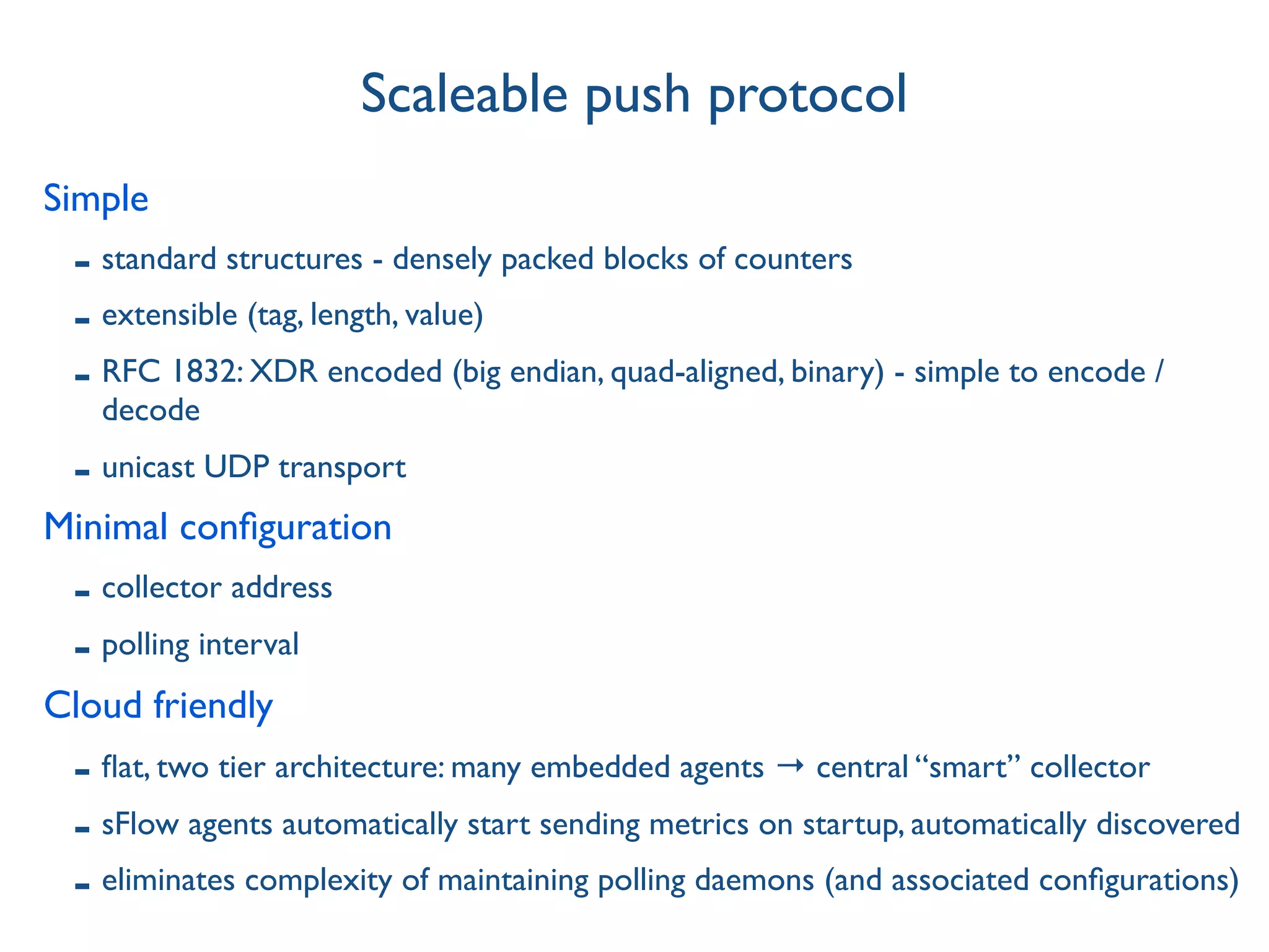 Simple
- standard structures - densely packed blocks of counters
- extensible (tag, length, value)
- RFC 1832: XDR encoded (big endian, quad-aligned, binary) - simple to encode /
decode
- unicast UDP transport
Minimal conﬁguration
- collector address
- polling interval
Cloud friendly
- ﬂat, two tier architecture: many embedded agents → central “smart” collector
- sFlow agents automatically start sending metrics on startup, automatically discovered
- eliminates complexity of maintaining polling daemons (and associated conﬁgurations)
Scaleable push protocol
 
