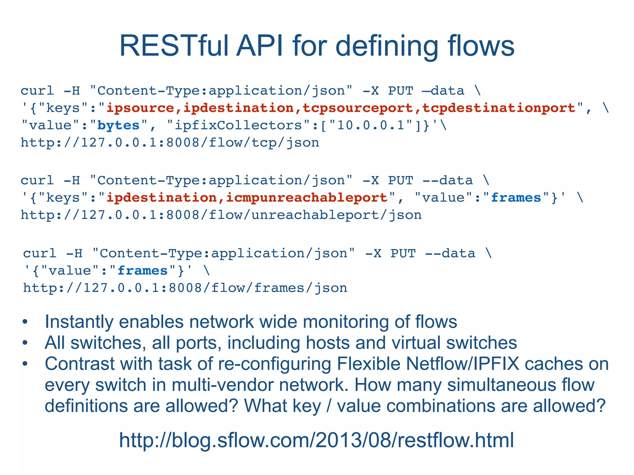 RESTful API for defining flows
http://blog.sflow.com/2013/08/restflow.html
curl -H "Content-Type:application/json" -X PUT —data 
'{"keys":"ipsource,ipdestination,tcpsourceport,tcpdestinationport", 
"value":"bytes", "ipfixCollectors":["10.0.0.1"]}'
http://127.0.0.1:8008/flow/tcp/json
curl -H "Content-Type:application/json" -X PUT --data 
'{"keys":"ipdestination,icmpunreachableport", "value":"frames"}' 
http://127.0.0.1:8008/flow/unreachableport/json
• Instantly enables network wide monitoring of flows
• All switches, all ports, including hosts and virtual switches
• Contrast with task of re-configuring Flexible Netflow/IPFIX caches on
every switch in multi-vendor network. How many simultaneous flow
definitions are allowed? What key / value combinations are allowed?
curl -H "Content-Type:application/json" -X PUT --data 
'{"value":"frames"}' 
http://127.0.0.1:8008/flow/frames/json
 