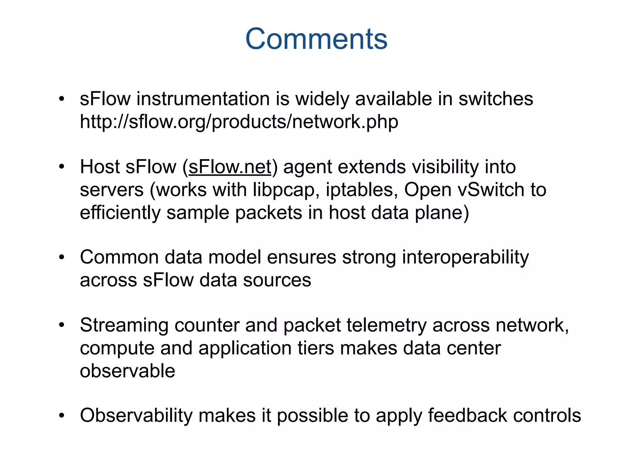 Comments
• sFlow instrumentation is widely available in switches
http://sflow.org/products/network.php
• Host sFlow (sFlow.net) agent extends visibility into
servers (works with libpcap, iptables, Open vSwitch to
efficiently sample packets in host data plane)
• Common data model ensures strong interoperability
across sFlow data sources
• Streaming counter and packet telemetry across network,
compute and application tiers makes data center
observable
• Observability makes it possible to apply feedback controls
 