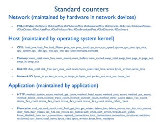 Network (maintained by hardware in network devices)
- MIB-2 ifTable: ifInOctets, ifInUcastPkts, ifInMulticastPkts, ifInBroadcastPkts, ifInDiscards, ifInErrors, ifUnkownProtos,
ifOutOctets, ifOutUcastPkts, ifOutMulticastPkts, ifOutBroadcastPkts, ifOutDiscards, ifOutErrors
Host (maintained by operating system kernel)
- CPU: load_one, load_ﬁve, load_ﬁfteen, proc_run, proc_total, cpu_num, cpu_speed, uptime, cpu_user, cpu_nice,
cpu_system, cpu_idle, cpu_wio, cpu_intr, cpu_sintr, interupts, contexts
- Memory: mem_total, mem_free, mem_shared, mem_buffers, mem_cached, swap_total, swap_free, page_in, page_out,
swap_in, swap_out
- Disk IO: disk_total, disk_free, part_max_used, reads, bytes_read, read_time, writes, bytes_written, write_time
- Network IO: bytes_in, packets_in, errs_in, drops_in, bytes_out, packet_out, errs_out, drops_out
Application (maintained by application)
- HTTP: method_option_count, method_get_count, method_head_count, method_post_count, method_put_count,
method_delete_count, method_trace_count, method_connect_count, method_other_count, status_1xx_count,
status_2xx_count, status_3xx_count, status_4xx_count, status_5xx_count, status_other_count
- Memcache: cmd_set, cmd_touch, cmd_ﬂush, get_hits, get_misses, delete_hits, delete_misses, incr_hits, incr_misses,
decr_hists, decr_misses, cas_hits, cas_misses, cas_badval, auth_cmds, auth_errors, threads, con_yields,
listen_disabled_num, curr_connections, rejected_connections, total_connections, connection_structures, evictions,
reclaimed, curr_items, total_items, bytes_read, bytes_written, bytes, limit_maxbytes
Standard counters
 