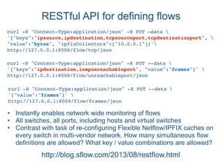 RESTful API for defining flows
http://blog.sflow.com/2013/08/restflow.html
curl -H "Content-Type:application/json" -X PUT —data 
'{"keys":"ipsource,ipdestination,tcpsourceport,tcpdestinationport", 
"value":"bytes", "ipfixCollectors":["10.0.0.1"]}'
http://127.0.0.1:8008/flow/tcp/json
curl -H "Content-Type:application/json" -X PUT --data 
'{"keys":"ipdestination,icmpunreachableport", "value":"frames"}' 
http://127.0.0.1:8008/flow/unreachableport/json
• Instantly enables network wide monitoring of flows
• All switches, all ports, including hosts and virtual switches
• Contrast with task of re-configuring Flexible Netflow/IPFIX caches on
every switch in multi-vendor network. How many simultaneous flow
definitions are allowed? What key / value combinations are allowed?
curl -H "Content-Type:application/json" -X PUT --data 
'{"value":"frames"}' 
http://127.0.0.1:8008/flow/frames/json
 