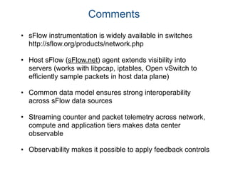 Comments
• sFlow instrumentation is widely available in switches
http://sflow.org/products/network.php
• Host sFlow (sFlow.net) agent extends visibility into
servers (works with libpcap, iptables, Open vSwitch to
efficiently sample packets in host data plane)
• Common data model ensures strong interoperability
across sFlow data sources
• Streaming counter and packet telemetry across network,
compute and application tiers makes data center
observable
• Observability makes it possible to apply feedback controls
 