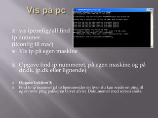    vis ipconfig/all find
ip nummer.
(ifconfig til mac)
 Vis ip på egen maskine


   Opgave find ip nummeret, på egen maskine og på
    dr.dk, jp.dk eller lignende)

   Opgave Lektion 3:
   Find to ip nummer på to hjemmesider en hvor du kan sende en ping til
    og en hvor ping pakkeren bliver afvist. Dokumenter med screen shots.
 