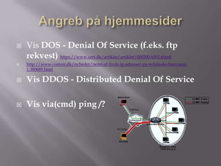    Vis DOS - Denial Of Service (f.eks. ftp
    rekvest) https://www.cert.dk/artikler/artikler/000300A003.shtml
   http://www.comon.dk/nyheder/nemt-af-finde-ip-adresser-pa-wikileaks-haevnere-
    1.380689.html

   Vis DDOS - Distributed Denial Of Service

   Vis via(cmd) ping /?
 