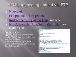    Notesblok
    FTP protokol /http protokol
    Kort gennemgang af mark up language
    http://www.html.dk/tutorials/html/ (læs
     lektion 1-4)
Opgave lektion 4.
Opgave Lav en lille hjemmeside i
”Hallo World” med overskrift og et
link. Evt. et billede.
 (aflever kildekoden og et link til
hjemmesiden inddrag min en ekstra
ting. F.eks. med fed.
 