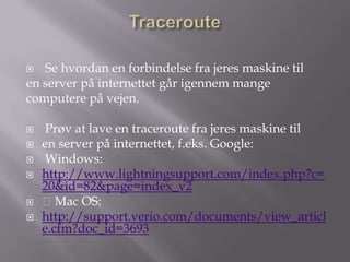   Se hvordan en forbindelse fra jeres maskine til
en server på internettet går igennem mange
computere på vejen.

    Prøv at lave en traceroute fra jeres maskine til
   en server på internettet, f.eks. Google:
    Windows:
   http://www.lightningsupport.com/index.php?c=
    20&id=82&page=index_v2
   Mac OS:
   http://support.verio.com/documents/view_articl
    e.cfm?doc_id=3693
 