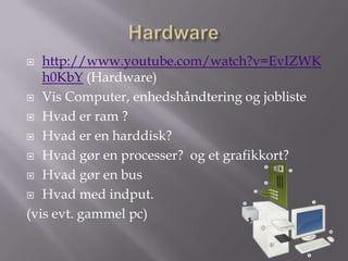   http://www.youtube.com/watch?v=EvIZWK
   h0KbY (Hardware)
 Vis Computer, enhedshåndtering og jobliste

 Hvad er ram ?

 Hvad er en harddisk?

 Hvad gør en processer? og et grafikkort?

 Hvad gør en bus

 Hvad med indput.

(vis evt. gammel pc)
 