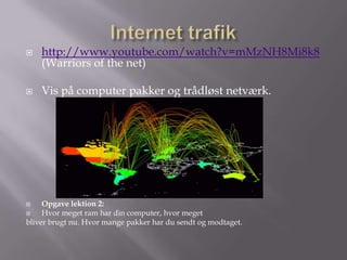    http://www.youtube.com/watch?v=mMzNH8Mi8k8
    (Warriors of the net)

   Vis på computer pakker og trådløst netværk.




    Opgave lektion 2:
    Hvor meget ram har din computer, hvor meget
bliver brugt nu. Hvor mange pakker har du sendt og modtaget.
 