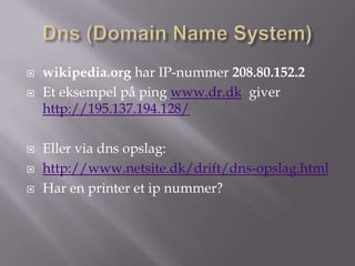    wikipedia.org har IP-nummer 208.80.152.2
   Et eksempel på ping www.dr.dk giver
    http://195.137.194.128/

   Eller via dns opslag:
   http://www.netsite.dk/drift/dns-opslag.html
   Har en printer et ip nummer?
 