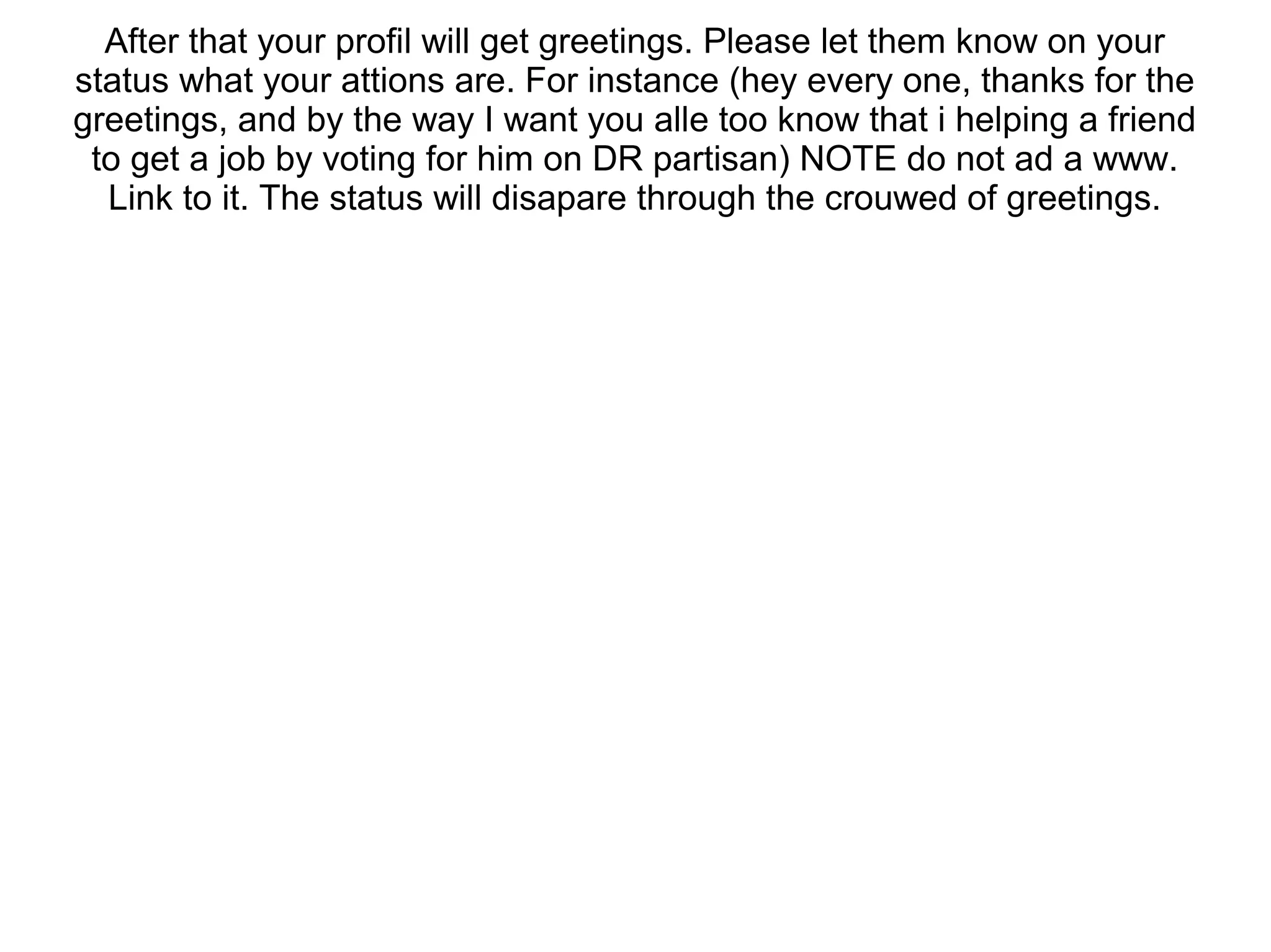 After that your profil will get greetings. Please let them know on your
status what your attions are. For instance (hey every one, thanks for the
greetings, and by the way I want you alle too know that i helping a friend
to get a job by voting for him on DR partisan) NOTE do not ad a www.
Link to it. The status will disapare through the crouwed of greetings.
 