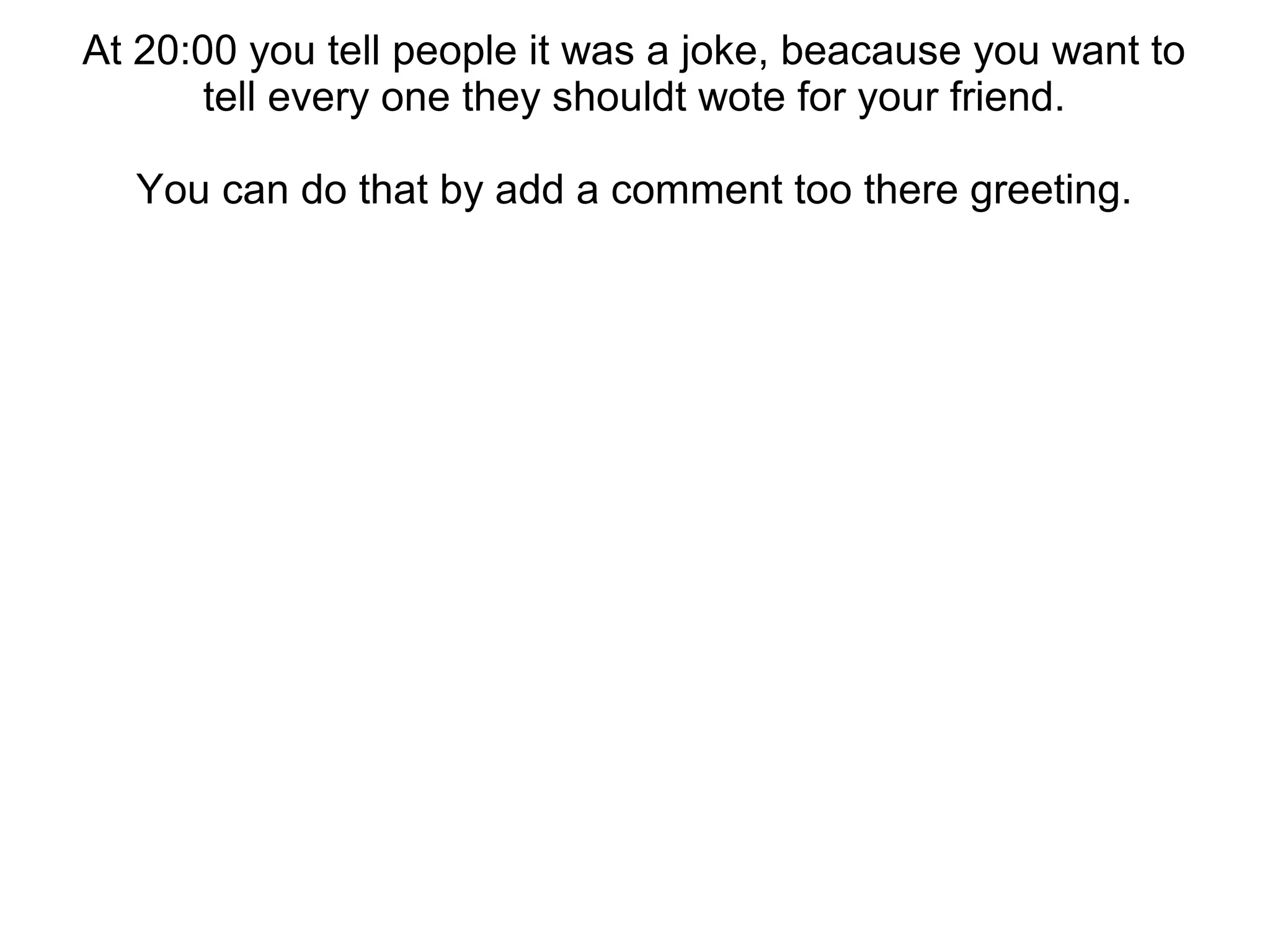 At 20:00 you tell people it was a joke, beacause you want to
tell every one they shouldt wote for your friend.
You can do that by add a comment too there greeting.
 
