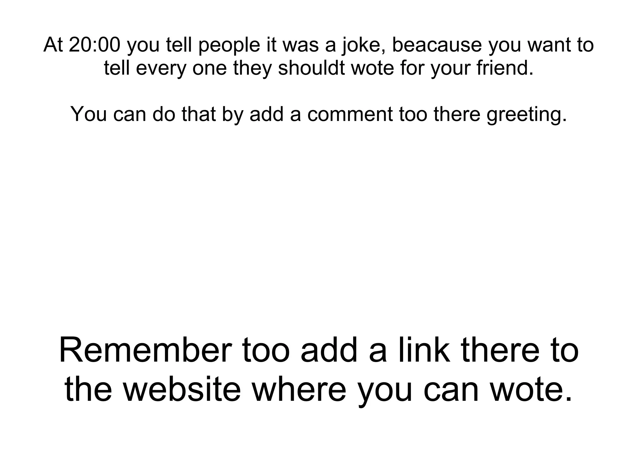Remember too add a link there to
the website where you can wote.
At 20:00 you tell people it was a joke, beacause you want to
tell every one they shouldt wote for your friend.
You can do that by add a comment too there greeting.
 