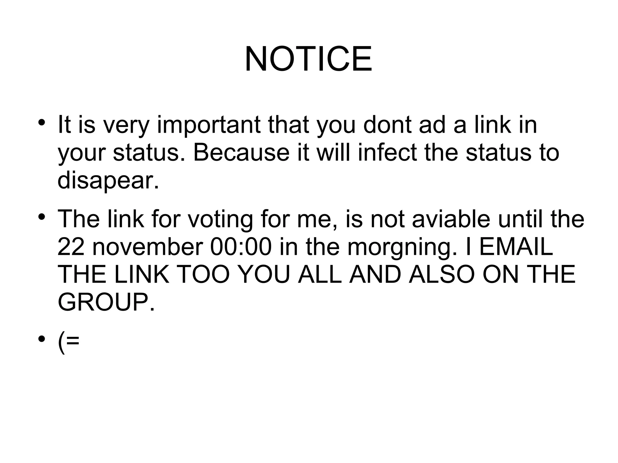 NOTICE

It is very important that you dont ad a link in
your status. Because it will infect the status to
disapear.

The link for voting for me, is not aviable until the
22 november 00:00 in the morgning. I EMAIL
THE LINK TOO YOU ALL AND ALSO ON THE
GROUP.

(=
 