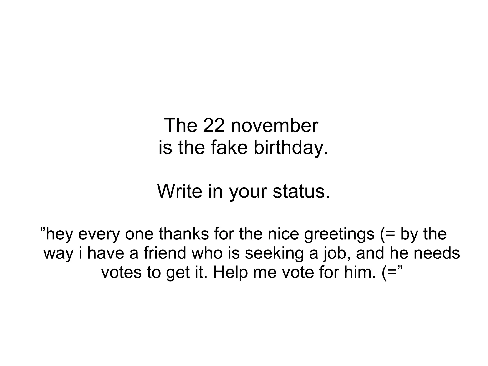 The 22 november
is the fake birthday.
Write in your status.
”hey every one thanks for the nice greetings (= by the
way i have a friend who is seeking a job, and he needs
votes to get it. Help me vote for him. (=”
 