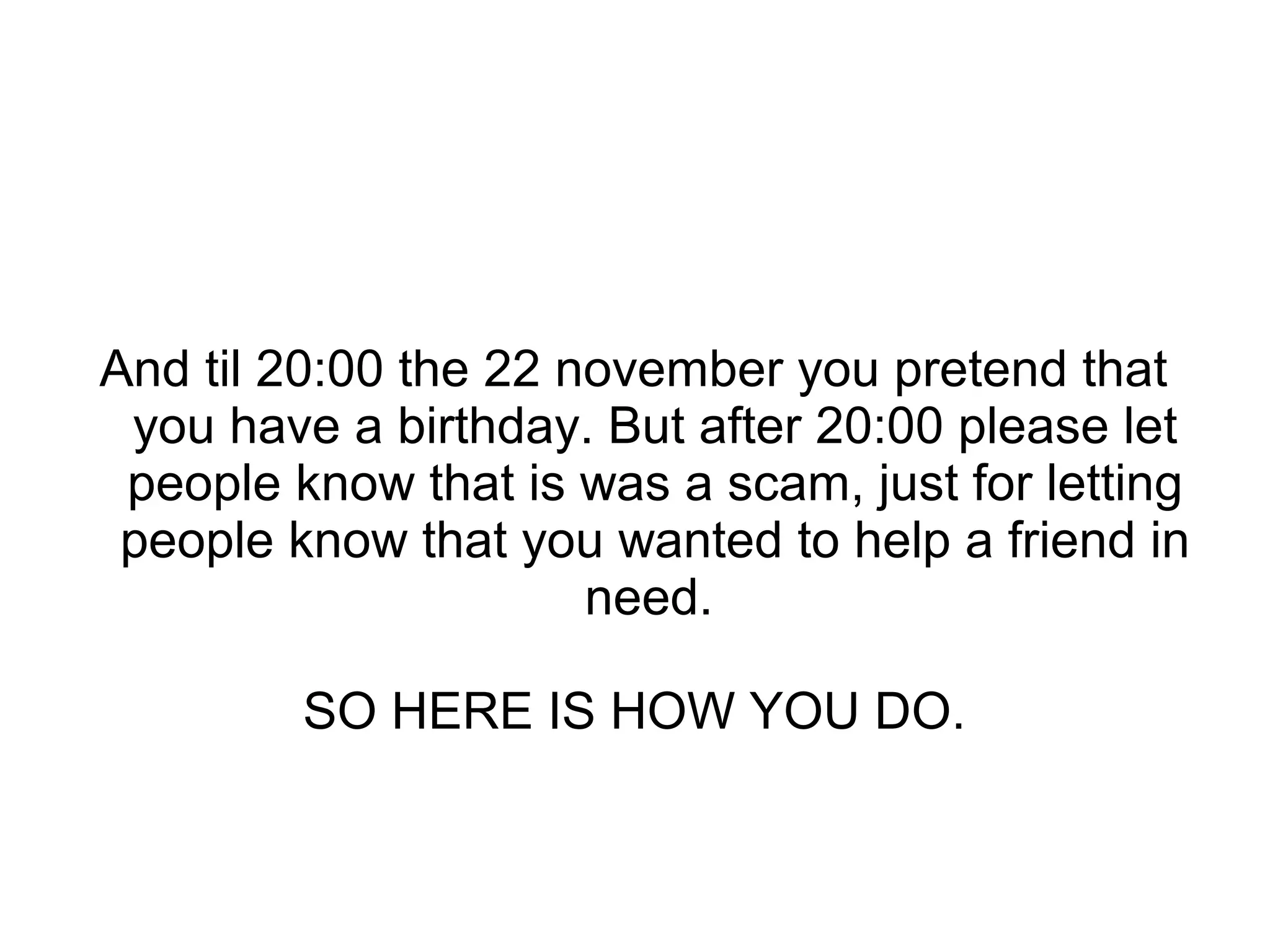 And til 20:00 the 22 november you pretend that
you have a birthday. But after 20:00 please let
people know that is was a scam, just for letting
people know that you wanted to help a friend in
need.
SO HERE IS HOW YOU DO.
 