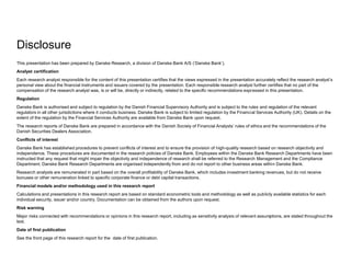 Disclosure 
This presentation has been prepared by Danske Research, a division of Danske Bank A/S (‘Danske Bank’). 
Analyst certification 
Each research analyst responsible for the content of this presentation certifies that the views expressed in the presentation accurately reflect the research analyst’s 
personal view about the financial instruments and issuers covered by the presentation. Each responsible research analyst further certifies that no part of the 
compensation of the research analyst was, is or will be, directly or indirectly, related to the specific recommendations expressed in this presentation. 
Regulation 
Danske Bank is authorised and subject to regulation by the Danish Financial Supervisory Authority and is subject to the rules and regulation of the relevant 
regulators in all other jurisdictions where it conducts business. Danske Bank is subject to limited regulation by the Financial Services Authority (UK). Details on the 
extent of the regulation by the Financial Services Authority are available from Danske Bank upon request. 
The research reports of Danske Bank are prepared in accordance with the Danish Society of Financial Analysts’ rules of ethics and the recommendations of the 
Danish Securities Dealers Association. 
Conflicts of interest 
Danske Bank has established procedures to prevent conflicts of interest and to ensure the provision of high-quality research based on research objectivity and 
independence. These procedures are documented in the research policies of Danske Bank. Employees within the Danske Bank Research Departments have been 
instructed that any request that might impair the objectivity and independence of research shall be referred to the Research Management and the Compliance 
Department. Danske Bank Research Departments are organised independently from and do not report to other business areas within Danske Bank. 
Research analysts are remunerated in part based on the overall profitability of Danske Bank, which includes investment banking revenues, but do not receive 
bonuses or other remuneration linked to specific corporate finance or debt capital transactions. 
Financial models and/or methodology used in this research report 
Calculations and presentations in this research report are based on standard econometric tools and methodology as well as publicly available statistics for each 
individual security, issuer and/or country. Documentation can be obtained from the authors upon request. 
Risk warning 
Major risks connected with recommendations or opinions in this research report, including as sensitivity analysis of relevant assumptions, are stated throughout the 
text. 
Date of first publication 
See the front page of this research report for the date of first publication. 
 