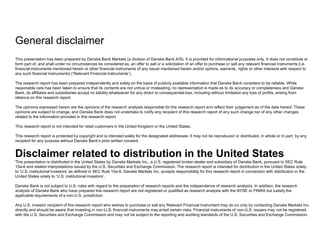 General disclaimer 
This presentation has been prepared by Danske Bank Markets (a division of Danske Bank A/S). It is provided for informational purposes only. It does not constitute or 
form part of, and shall under no circumstances be considered as, an offer to sell or a solicitation of an offer to purchase or sell any relevant financial instruments (i.e. 
financial instruments mentioned herein or other financial instruments of any issuer mentioned herein and/or options, warrants, rights or other interests with respect to 
any such financial instruments) (‘Relevant Financial Instruments’). 
The research report has been prepared independently and solely on the basis of publicly available information that Danske Bank considers to be reliable. While 
reasonable care has been taken to ensure that its contents are not untrue or misleading, no representation is made as to its accuracy or completeness and Danske 
Bank, its affiliates and subsidiaries accept no liability whatsoever for any direct or consequential loss, including without limitation any loss of profits, arising from 
reliance on this research report. 
The opinions expressed herein are the opinions of the research analysts responsible for the research report and reflect their judgement as of the date hereof. These 
opinions are subject to change, and Danske Bank does not undertake to notify any recipient of this research report of any such change nor of any other changes 
related to the information provided in this research report. 
This research report is not intended for retail customers in the United Kingdom or the United States. 
This research report is protected by copyright and is intended solely for the designated addressee. It may not be reproduced or distributed, in whole or in part, by any 
recipient for any purpose without Danske Bank’s prior written consent. 
Disclaimer related to distribution in the United States 
This presentation is distributed in the United States by Danske Markets Inc., a U.S. registered broker-dealer and subsidiary of Danske Bank, pursuant to SEC Rule 
15a-6 and related interpretations issued by the U.S. Securities and Exchange Commission. The research report is intended for distribution in the United States solely 
to ‘U.S. institutional investors’ as defined in SEC Rule 15a-6. Danske Markets Inc. accepts responsibility for this research report in connection with distribution in the 
United States solely to ‘U.S. institutional investors’. 
Danske Bank is not subject to U.S. rules with regard to the preparation of research reports and the independence of research analysts. In addition, the research 
analysts of Danske Bank who have prepared this research report are not registered or qualified as research analysts with the NYSE or FINRA but satisfy the 
applicable requirements of a non-U.S. jurisdiction. 
Any U.S. investor recipient of this research report who wishes to purchase or sell any Relevant Financial Instrument may do so only by contacting Danske Markets Inc. 
directly and should be aware that investing in non-U.S. financial instruments may entail certain risks. Financial instruments of non-U.S. issuers may not be registered 
with the U.S. Securities and Exchange Commission and may not be subject to the reporting and auditing standards of the U.S. Securities and Exchange Commission. 

