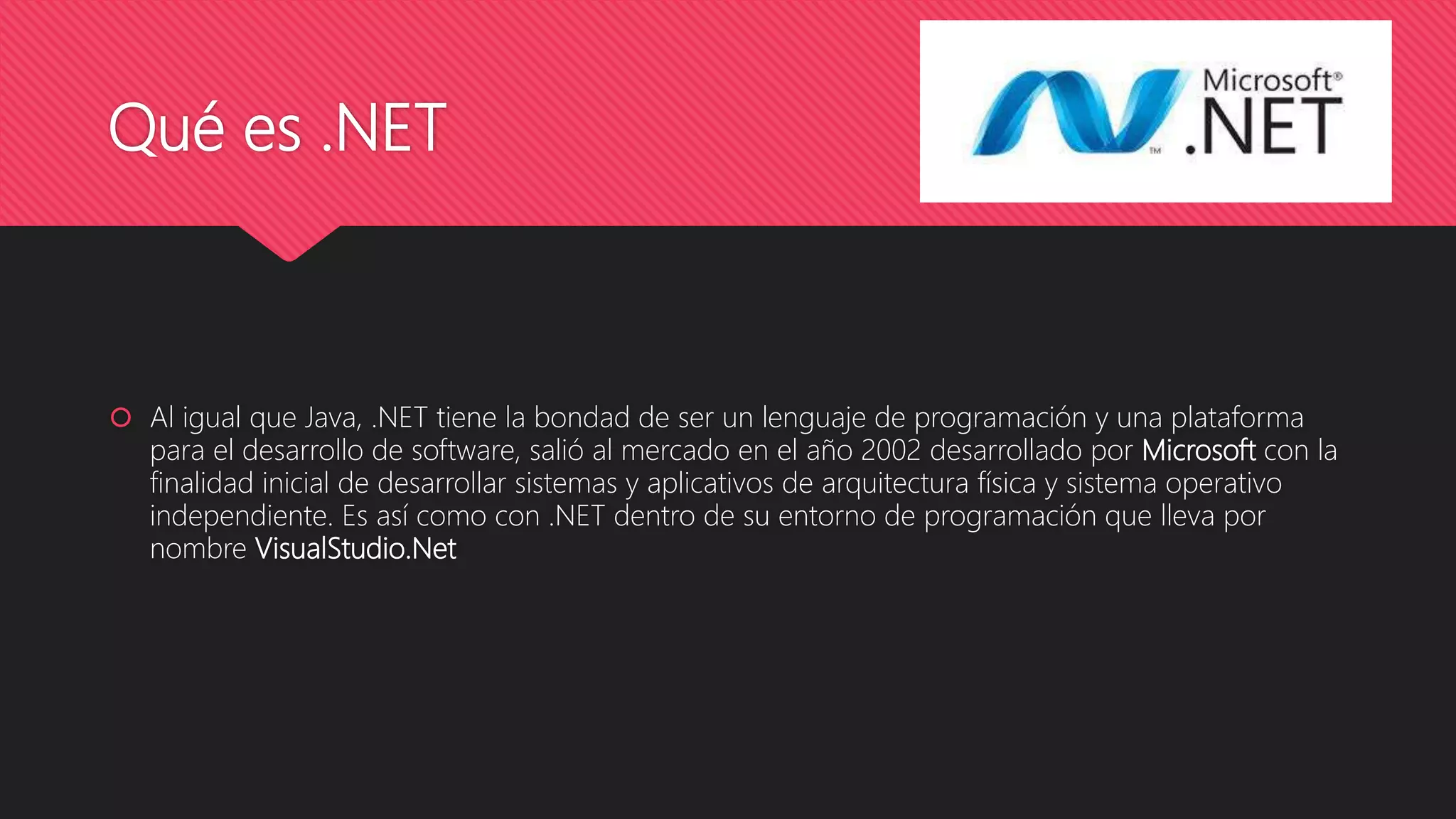 Qué es .NET
 Al igual que Java, .NET tiene la bondad de ser un lenguaje de programación y una plataforma
para el desarrollo de software, salió al mercado en el año 2002 desarrollado por Microsoft con la
finalidad inicial de desarrollar sistemas y aplicativos de arquitectura física y sistema operativo
independiente. Es así como con .NET dentro de su entorno de programación que lleva por
nombre VisualStudio.Net
 
