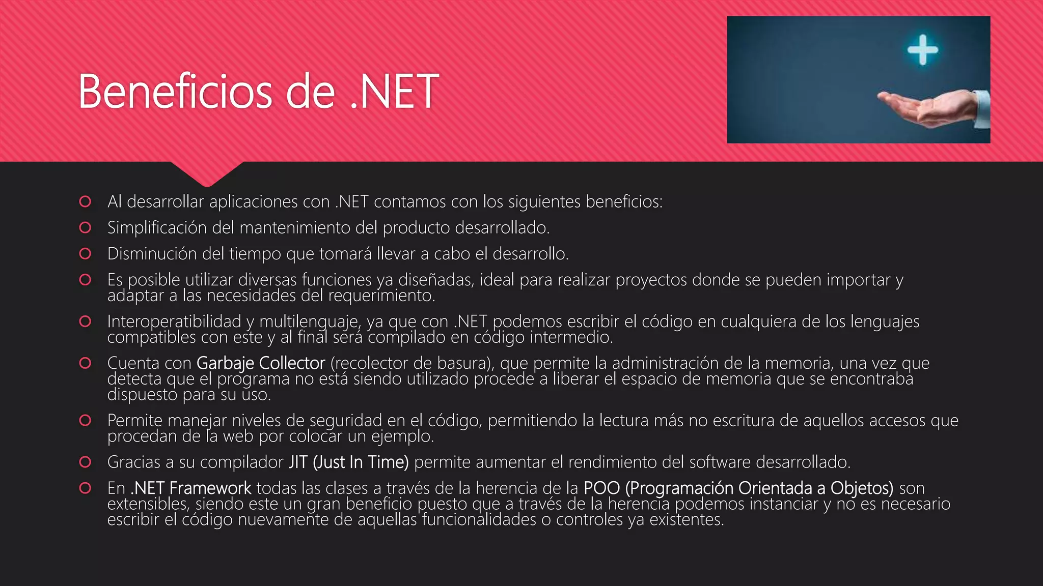 Beneficios de .NET
 Al desarrollar aplicaciones con .NET contamos con los siguientes beneficios:
 Simplificación del mantenimiento del producto desarrollado.
 Disminución del tiempo que tomará llevar a cabo el desarrollo.
 Es posible utilizar diversas funciones ya diseñadas, ideal para realizar proyectos donde se pueden importar y
adaptar a las necesidades del requerimiento.
 Interoperatibilidad y multilenguaje, ya que con .NET podemos escribir el código en cualquiera de los lenguajes
compatibles con este y al final será compilado en código intermedio.
 Cuenta con Garbaje Collector (recolector de basura), que permite la administración de la memoria, una vez que
detecta que el programa no está siendo utilizado procede a liberar el espacio de memoria que se encontraba
dispuesto para su uso.
 Permite manejar niveles de seguridad en el código, permitiendo la lectura más no escritura de aquellos accesos que
procedan de la web por colocar un ejemplo.
 Gracias a su compilador JIT (Just In Time) permite aumentar el rendimiento del software desarrollado.
 En .NET Framework todas las clases a través de la herencia de la POO (Programación Orientada a Objetos) son
extensibles, siendo este un gran beneficio puesto que a través de la herencia podemos instanciar y no es necesario
escribir el código nuevamente de aquellas funcionalidades o controles ya existentes.
 
