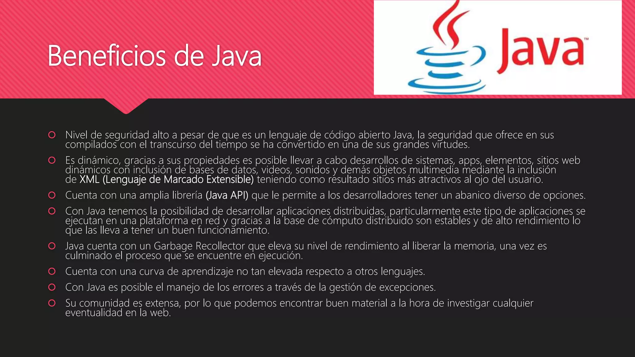Beneficios de Java
 Nivel de seguridad alto a pesar de que es un lenguaje de código abierto Java, la seguridad que ofrece en sus
compilados con el transcurso del tiempo se ha convertido en una de sus grandes virtudes.
 Es dinámico, gracias a sus propiedades es posible llevar a cabo desarrollos de sistemas, apps, elementos, sitios web
dinámicos con inclusión de bases de datos, videos, sonidos y demás objetos multimedia mediante la inclusión
de XML (Lenguaje de Marcado Extensible) teniendo como resultado sitios más atractivos al ojo del usuario.
 Cuenta con una amplia librería (Java API) que le permite a los desarrolladores tener un abanico diverso de opciones.
 Con Java tenemos la posibilidad de desarrollar aplicaciones distribuidas, particularmente este tipo de aplicaciones se
ejecutan en una plataforma en red y gracias a la base de cómputo distribuido son estables y de alto rendimiento lo
que las lleva a tener un buen funcionamiento.
 Java cuenta con un Garbage Recollector que eleva su nivel de rendimiento al liberar la memoria, una vez es
culminado el proceso que se encuentre en ejecución.
 Cuenta con una curva de aprendizaje no tan elevada respecto a otros lenguajes.
 Con Java es posible el manejo de los errores a través de la gestión de excepciones.
 Su comunidad es extensa, por lo que podemos encontrar buen material a la hora de investigar cualquier
eventualidad en la web.
 