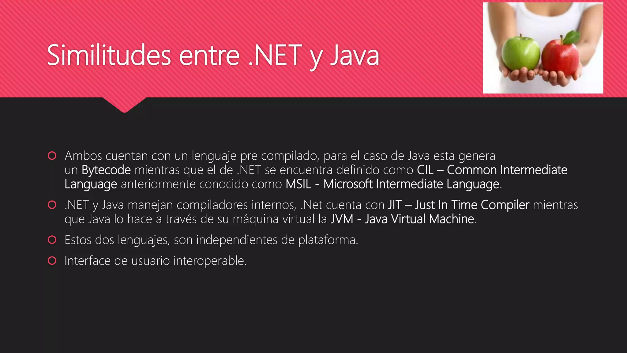Similitudes entre .NET y Java
 Ambos cuentan con un lenguaje pre compilado, para el caso de Java esta genera
un Bytecode mientras que el de .NET se encuentra definido como CIL – Common Intermediate
Language anteriormente conocido como MSIL - Microsoft Intermediate Language.
 .NET y Java manejan compiladores internos, .Net cuenta con JIT – Just In Time Compiler mientras
que Java lo hace a través de su máquina virtual la JVM - Java Virtual Machine.
 Estos dos lenguajes, son independientes de plataforma.
 Interface de usuario interoperable.
 