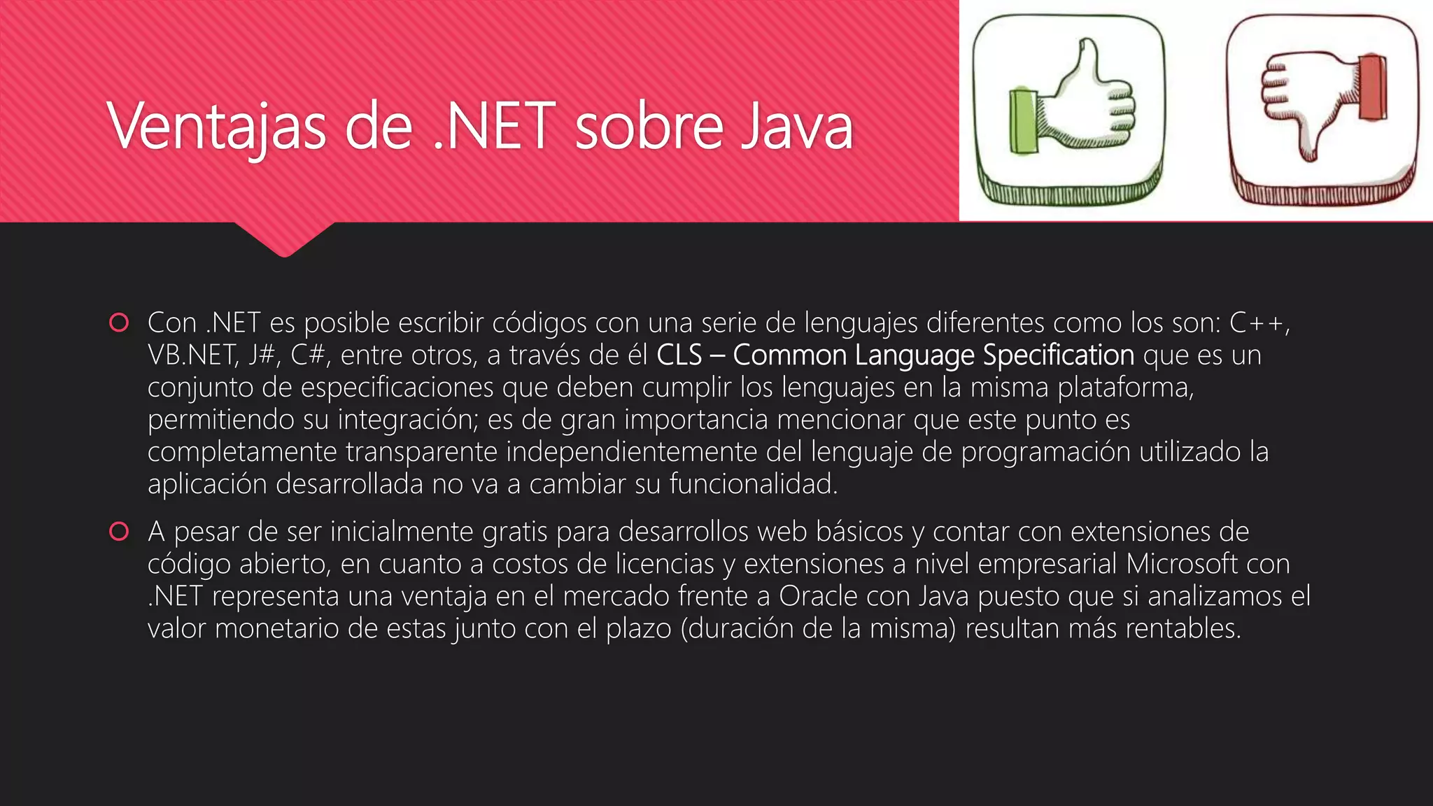 Ventajas de .NET sobre Java
 Con .NET es posible escribir códigos con una serie de lenguajes diferentes como los son: C++,
VB.NET, J#, C#, entre otros, a través de él CLS – Common Language Specification que es un
conjunto de especificaciones que deben cumplir los lenguajes en la misma plataforma,
permitiendo su integración; es de gran importancia mencionar que este punto es
completamente transparente independientemente del lenguaje de programación utilizado la
aplicación desarrollada no va a cambiar su funcionalidad.
 A pesar de ser inicialmente gratis para desarrollos web básicos y contar con extensiones de
código abierto, en cuanto a costos de licencias y extensiones a nivel empresarial Microsoft con
.NET representa una ventaja en el mercado frente a Oracle con Java puesto que si analizamos el
valor monetario de estas junto con el plazo (duración de la misma) resultan más rentables.
 