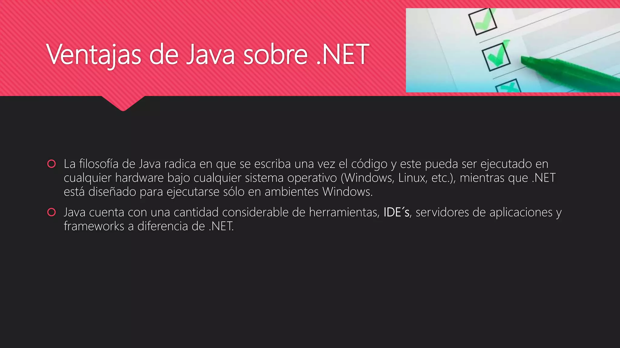Ventajas de Java sobre .NET
 La filosofía de Java radica en que se escriba una vez el código y este pueda ser ejecutado en
cualquier hardware bajo cualquier sistema operativo (Windows, Linux, etc.), mientras que .NET
está diseñado para ejecutarse sólo en ambientes Windows.
 Java cuenta con una cantidad considerable de herramientas, IDE´s, servidores de aplicaciones y
frameworks a diferencia de .NET.
 