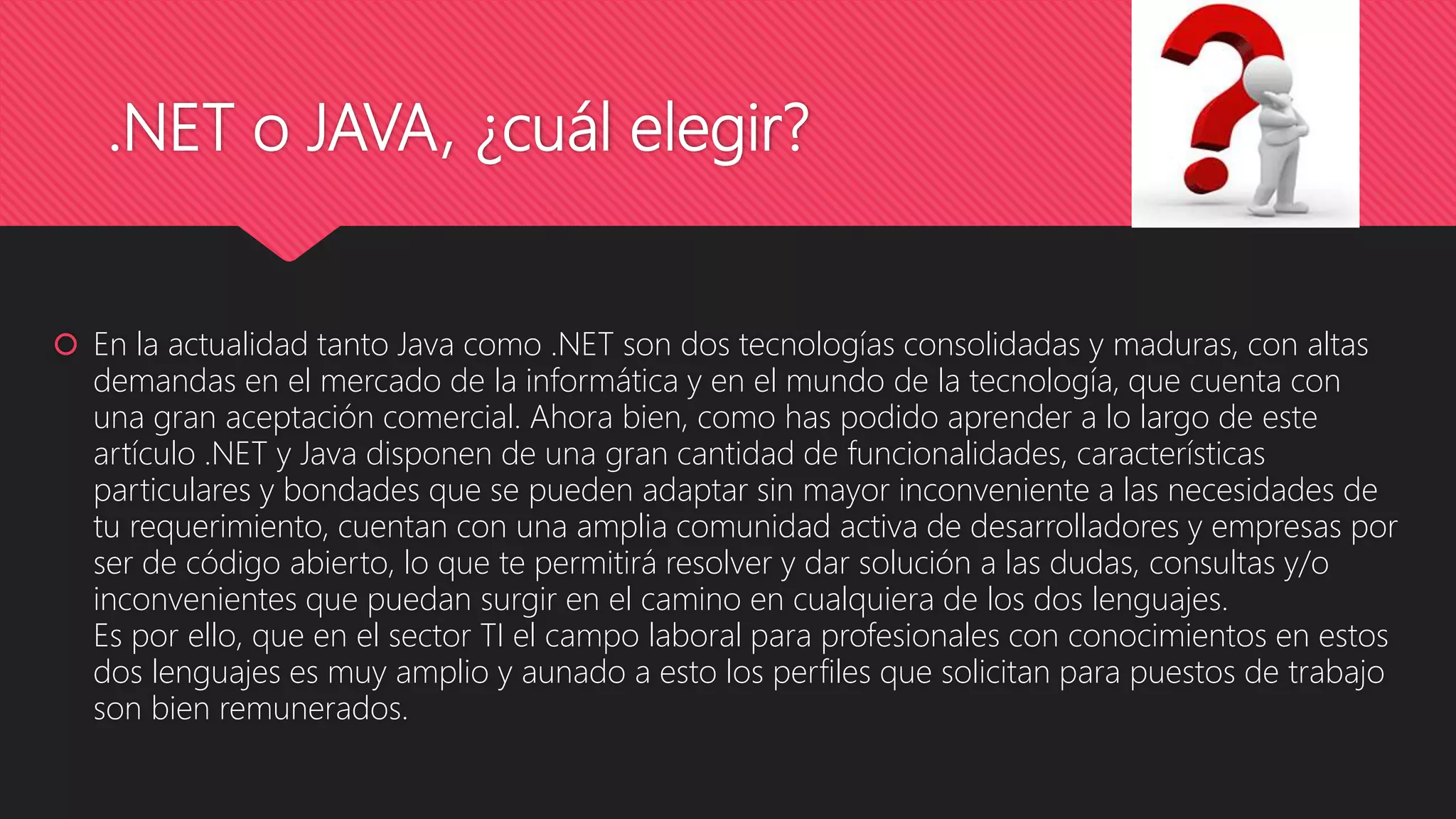 .NET o JAVA, ¿cuál elegir?
 En la actualidad tanto Java como .NET son dos tecnologías consolidadas y maduras, con altas
demandas en el mercado de la informática y en el mundo de la tecnología, que cuenta con
una gran aceptación comercial. Ahora bien, como has podido aprender a lo largo de este
artículo .NET y Java disponen de una gran cantidad de funcionalidades, características
particulares y bondades que se pueden adaptar sin mayor inconveniente a las necesidades de
tu requerimiento, cuentan con una amplia comunidad activa de desarrolladores y empresas por
ser de código abierto, lo que te permitirá resolver y dar solución a las dudas, consultas y/o
inconvenientes que puedan surgir en el camino en cualquiera de los dos lenguajes.
Es por ello, que en el sector TI el campo laboral para profesionales con conocimientos en estos
dos lenguajes es muy amplio y aunado a esto los perfiles que solicitan para puestos de trabajo
son bien remunerados.
 