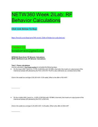 NETW360 Week 2iLab: RF
Behavior Calculations
Click Link Below To Buy:
https://hwaid.com/shop/netw360-week-2ilab-rf-behavior-calculations/
Contact Us:
hwaidservices@gmail.com
NETW360 Week 2iLab: RF Behavior Calculations
NETW 360 Week 2 iLab: RF Behavior Calculations
Task 1: Power calculations
Use the calculator in the Power section to complete the following steps:
 On the lower UNII-1 band (i.e., 5.150–5.250 GHz with 100 MHz channels),the maximum outputpower ofthe
intentional radiator (IR) allowed by the FCC is 50 mW. The IR is also referred to as a wireless transmitter.
Click in the watts box and type 0.05 (50 mW = 0.05 watts).What is the dBm of 50 mW?
__________
 On the middle UNII-1 band (i.e., 5.250–5.350 GHz with 100 MHz channels),the maximum outputpower of the
intentional radiator (IR) allowed by the FCC is 250 mW.
Click in the watts box and type 0.25 (250 mW= 0.25 watts). What is the dBm of 250 mW?
__________
 