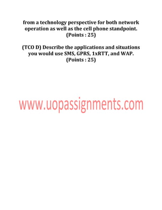 from a technology perspective for both network
operation as well as the cell phone standpoint.
(Points : 25)
(TCO D) Describe the applications and situations
you would use SMS, GPRS, 1xRTT, and WAP.
(Points : 25)
 