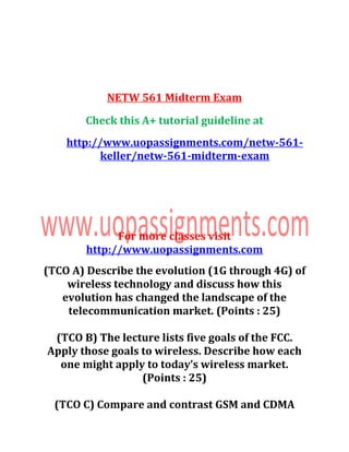 NETW 561 Midterm Exam
Check this A+ tutorial guideline at
http://www.uopassignments.com/netw-561-
keller/netw-561-midterm-exam
For more classes visit
http://www.uopassignments.com
(TCO A) Describe the evolution (1G through 4G) of
wireless technology and discuss how this
evolution has changed the landscape of the
telecommunication market. (Points : 25)
(TCO B) The lecture lists five goals of the FCC.
Apply those goals to wireless. Describe how each
one might apply to today’s wireless market.
(Points : 25)
(TCO C) Compare and contrast GSM and CDMA
 