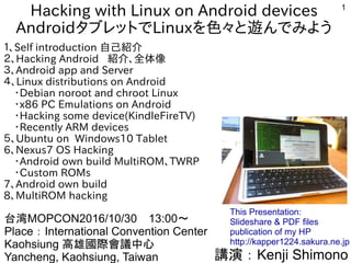 1
Hacking with Linux on Android devices
AndroidタブレットでLinuxを色々と遊んでみよう
１、Self introduction 自己紹介
２、Hacking Android 紹介、全体像
３、Android app and Server
４、Linux distributions on Android
　・Debian noroot and chroot Linux
　・x86 PC Emulations on Android
　・Hacking some device(KindleFireTV)
　・Recently ARM devices
５、Ubuntu on Windows10 Tablet
6、Nexus7 OS Hacking
　・Android own build MultiROM、TWRP
　・Custom ROMs
7、Android own build
8、MultiROM hacking
講演：Kenji Shimono
台湾MOPCON2016/10/30　13:00～
Place：International Convention Center
Kaohsiung 高雄國際會議中心
Yancheng, Kaohsiung, Taiwan　
This Presentation:
Slideshare & PDF files
publication of my HP
http://kapper1224.sakura.ne.jp
 
